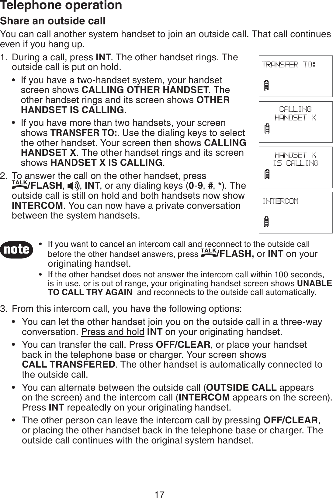 17Telephone operationShare an outside callYou can call another system handset to join an outside call. That call continues even if you hang up. During a call, press INT. The other handset rings. The outside call is put on hold.If you have a two-handset system, your handset    screen shows CALLING OTHER HANDSET. The    other handset rings and its screen shows OTHER    HANDSET IS CALLING.If you have more than two handsets, your screen   shows TRANSFER TO:. Use the dialing keys to select      the other handset. Your screen then shows CALLING     HANDSET X. The other handset rings and its screen     shows HANDSET X IS CALLING. To answer the call on the other handset, press    /FLASH,  , INT, or any dialing keys (0-9, #, *). The outside call is still on hold and both handsets now show INTERCOM. You can now have a private conversation between the system handsets.From this intercom call, you have the following options:You can let the other handset join you on the outside call in a three-way    conversation. Press and hold INT on your originating handset.You can transfer the call. Press OFF/CLEAR, or place your handset    back in the telephone base or charger. Your screen shows     CALL TRANSFERED. The other handset is automatically connected to    the outside call.You can alternate between the outside call (OUTSIDE CALL appears    on the screen) and the intercom call (INTERCOM appears on the screen).   Press INT repeatedly on your originating handset.The other person can leave the intercom call by pressing OFF/CLEAR,    or placing the other handset back in the telephone base or charger. The    outside call continues with the original system handset.1.••2.3.••••CALLING HANDSET XINTERCOM                             TRANSFER TO:                             HANDSET X IS CALLINGIf you want to cancel an intercom call and reconnect to the outside call before the other handset answers, press /FLASH, or INT on your originating handset.If the other handset does not answer the intercom call within 100 seconds, is in use, or is out of range, your originating handset screen shows UNABLE TO CALL TRY AGAIN  and reconnects to the outside call automatically.••