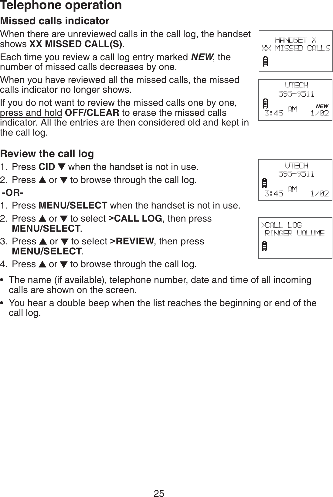 25Telephone operationMissed calls indicator When there are unreviewed calls in the call log, the handset shows XX MISSED CALL(S).Each time you review a call log entry marked NEW, the number of missed calls decreases by one.When you have reviewed all the missed calls, the missed calls indicator no longer shows.If you do not want to review the missed calls one by one, press and hold OFF/CLEAR to erase the missed calls indicator. All the entries are then considered old and kept in the call log. Review the call log Press CID   when the handset is not in use.Press   or   to browse through the call log. -OR-Press MENU/SELECT when the handset is not in use.Press   or   to select &gt;CALL LOG, then press  MENU/SELECT.Press   or   to select &gt;REVIEW, then press  MENU/SELECT.Press   or   to browse through the call log.The name (if available), telephone number, date and time of all incoming calls are shown on the screen.You hear a double beep when the list reaches the beginning or end of the call log.1.2.1.2.3.4.••HANDSET X XX MISSED CALLSVTECH595-9511           NEW3:45 AM   1/02  VTECH595-9511        3:45 AM   1/02  &gt;CALL LOG RINGER VOLUME