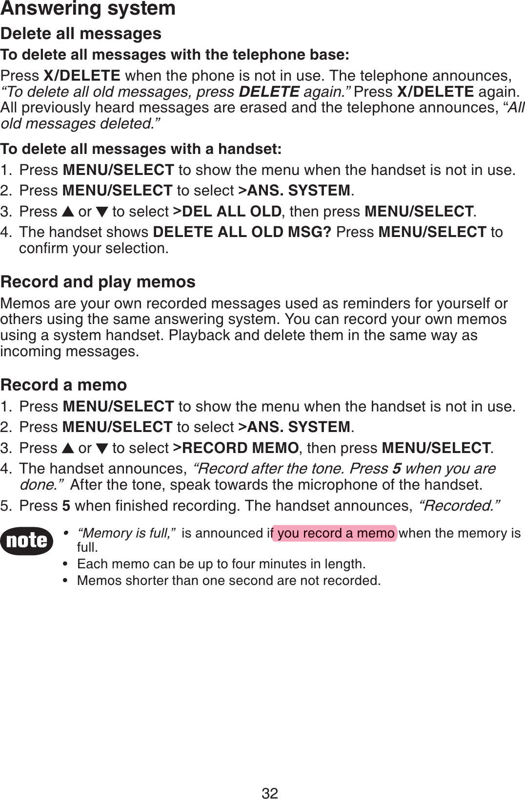 32Answering system“Memory is full,”  is announced if you record a memo when the memory is full.Each memo can be up to four minutes in length.Memos shorter than one second are not recorded.•••Delete all messagesTo delete all messages with the telephone base:Press X/DELETE when the phone is not in use. The telephone announces,  “To delete all old messages, press DELETE again.” Press X/DELETE again. All previously heard messages are erased and the telephone announces, “All old messages deleted.”To delete all messages with a handset:Press MENU/SELECT to show the menu when the handset is not in use.Press MENU/SELECT to select &gt;ANS. SYSTEM.Press   or   to select &gt;DEL ALL OLD, then press MENU/SELECT.The handset shows DELETE ALL OLD MSG? Press MENU/SELECT to conﬁrm your selection.Record and play memosMemos are your own recorded messages used as reminders for yourself or others using the same answering system. You can record your own memos using a system handset. Playback and delete them in the same way as incoming messages.Record a memoPress MENU/SELECT to show the menu when the handset is not in use.Press MENU/SELECT to select &gt;ANS. SYSTEM.Press   or   to select &gt;RECORD MEMO, then press MENU/SELECT.The handset announces, “Record after the tone. Press 5 when you are done.”  After the tone, speak towards the microphone of the handset.Press 5 when ﬁnished recording. The handset announces, “Recorded.”1.2.3.4.1.2.3.4.5.f you record a memo
