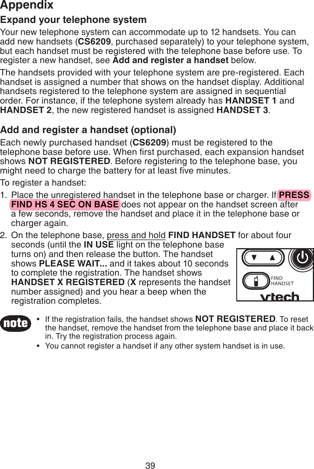 39AppendixExpand your telephone systemYour new telephone system can accommodate up to 12 handsets. You can add new handsets (CS6209, purchased separately) to your telephone system, but each handset must be registered with the telephone base before use. To register a new handset, see Add and register a handset below.The handsets provided with your telephone system are pre-registered. Each handset is assigned a number that shows on the handset display. Additional handsets registered to the telephone system are assigned in sequential order. For instance, if the telephone system already has HANDSET 1 and HANDSET 2, the new registered handset is assigned HANDSET 3.Add and register a handset (optional)Each newly purchased handset (CS6209) must be registered to the telephone base before use. When ﬁrst purchased, each expansion handset shows NOT REGISTERED. Before registering to the telephone base, you might need to charge the battery for at least ﬁve minutes.To register a handset:Place the unregistered handset in the telephone base or charger. If PRESS FIND HS 4 SEC ON BASE does not appear on the handset screen after a few seconds, remove the handset and place it in the telephone base or charger again.On the telephone base, press and hold FIND HANDSET for about four seconds (until the IN USE light on the telephone base turns on) and then release the button. The handset shows PLEASE WAIT... and it takes about 10 seconds to complete the registration. The handset shows HANDSET X REGISTERED (X represents the handset number assigned) and you hear a beep when the registration completes.1.2.If the registration fails, the handset shows NOT REGISTERED. To reset the handset, remove the handset from the telephone base and place it back in. Try the registration process again.You cannot register a handset if any other system handset is in use.••PRESSfgFIND HS 4 SEC ON BASEfd h