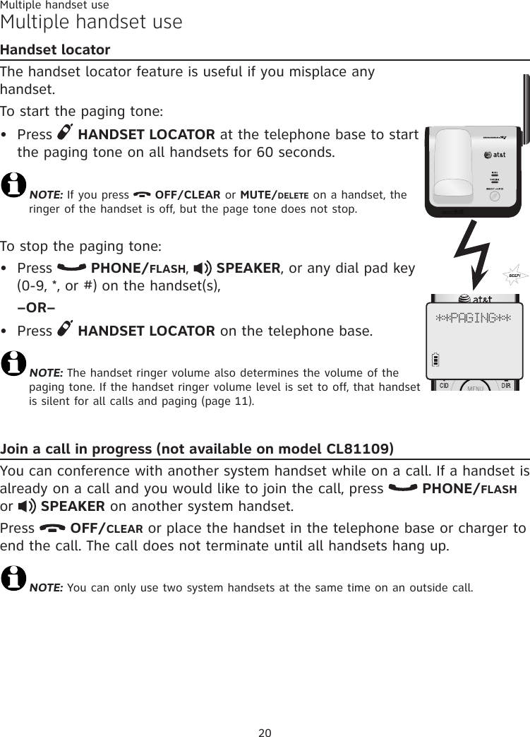 20Multiple handset useHandset locatorThe handset locator feature is useful if you misplace any handset. To start the paging tone: Press   HANDSET LOCATOR at the telephone base to start the paging tone on all handsets for 60 seconds.NOTE: If you press   OFF/CLEAR or MUTE/DELETE on a handset, the ringer of the handset is off, but the page tone does not stop.To stop the paging tone:Press   PHONE/FLASH,   SPEAKER, or any dial pad key  (0-9, *, or #) on the handset(s), –OR–Press   HANDSET LOCATOR on the telephone base.NOTE: The handset ringer volume also determines the volume of the paging tone. If the handset ringer volume level is set to off, that handset is silent for all calls and paging (page 11).Join a call in progress (not available on model CL81109)You can conference with another system handset while on a call. If a handset is already on a call and you would like to join the call, press   PHONE/FLASH or   SPEAKER on another system handset. Press   OFF/CLEAR or place the handset in the telephone base or charger to end the call. The call does not terminate until all handsets hang up.NOTE: You can only use two system handsets at the same time on an outside call. •••**PAGING**Multiple handset use