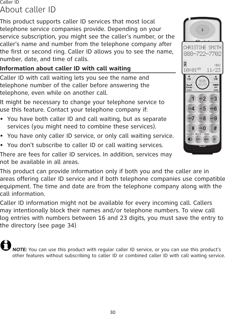 30About caller IDThis product supports caller ID services that most local telephone service companies provide. Depending on your service subscription, you might see the caller’s number, or the caller’s name and number from the telephone company after the first or second ring. Caller ID allows you to see the name, number, date, and time of calls.Information about caller ID with call waitingCaller ID with call waiting lets you see the name and telephone number of the caller before answering the telephone, even while on another call.It might be necessary to change your telephone service to use this feature. Contact your telephone company if:  You have both caller ID and call waiting, but as separate services (you might need to combine these services).You have only caller ID service, or only call waiting service.You don’t subscribe to caller ID or call waiting services.There are fees for caller ID services. In addition, services may not be available in all areas.This product can provide information only if both you and the caller are in areas offering caller ID service and if both telephone companies use compatible equipment. The time and date are from the telephone company along with the call information.Caller ID information might not be available for every incoming call. Callers may intentionally block their names and/or telephone numbers. To view call log entries with numbers between 16 and 23 digits, you must save the entry to the directory (see page 34)NOTE: You can use this product with regular caller ID service, or you can use this product’s other features without subscribing to caller ID or combined caller ID with call waiting service. •••CHRISTINE SMITH888-722-7702NEW10:01 11/23 AMCaller ID