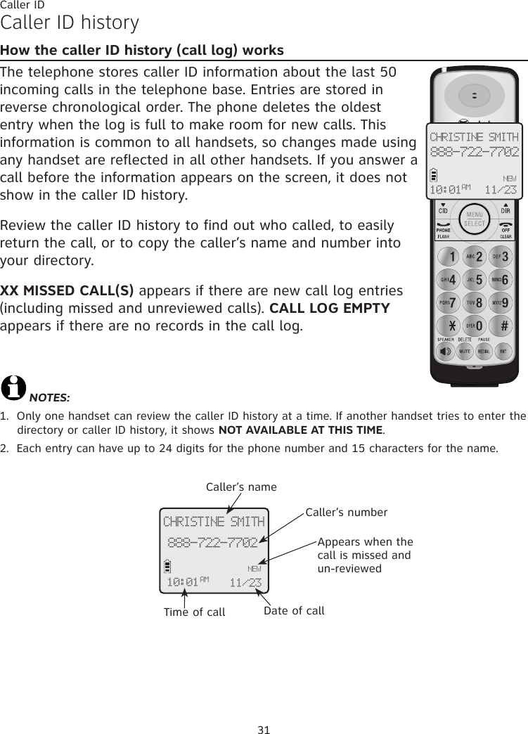 31Caller IDCaller ID historyHow the caller ID history (call log) worksThe telephone stores caller ID information about the last 50 incoming calls in the telephone base. Entries are stored in reverse chronological order. The phone deletes the oldest entry when the log is full to make room for new calls. This information is common to all handsets, so changes made using any handset are reflected in all other handsets. If you answer a call before the information appears on the screen, it does not show in the caller ID history.Review the caller ID history to find out who called, to easily return the call, or to copy the caller’s name and number into your directory.  XX MISSED CALL(S) appears if there are new call log entries (including missed and unreviewed calls). CALL LOG EMPTY appears if there are no records in the call log.NOTES: 1.  Only one handset can review the caller ID history at a time. If another handset tries to enter the directory or caller ID history, it shows NOT AVAILABLE AT THIS TIME.2.  Each entry can have up to 24 digits for the phone number and 15 characters for the name.CHRISTINE SMITH888-722-7702NEW10:01 11/23 AMCHRISTINE SMITH888-722-7702NEW10:01AM 11/23 Caller’s nameCaller’s numberAppears when the call is missed and un-reviewedTime of call Date of call