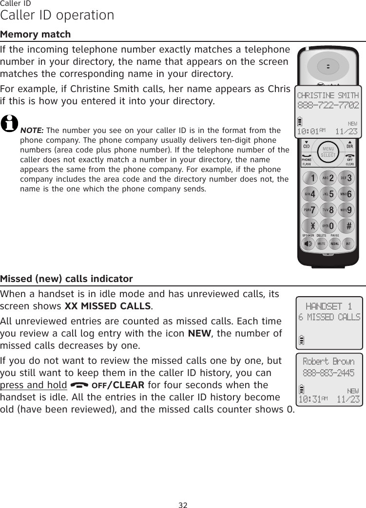 32Caller IDCaller ID operationMemory matchIf the incoming telephone number exactly matches a telephone number in your directory, the name that appears on the screen matches the corresponding name in your directory. For example, if Christine Smith calls, her name appears as Chris if this is how you entered it into your directory.NOTE: The number you see on your caller ID is in the format from the phone company. The phone company usually delivers ten-digit phone numbers (area code plus phone number). If the telephone number of the caller does not exactly match a number in your directory, the name appears the same from the phone company. For example, if the phone company includes the area code and the directory number does not, the name is the one which the phone company sends.Missed (new) calls indicatorWhen a handset is in idle mode and has unreviewed calls, its screen shows XX MISSED CALLS. All unreviewed entries are counted as missed calls. Each time you review a call log entry with the icon NEW, the number of missed calls decreases by one. If you do not want to review the missed calls one by one, but you still want to keep them in the caller ID history, you can press and hold   OFF/CLEAR for four seconds when the handset is idle. All the entries in the caller ID history become old (have been reviewed), and the missed calls counter shows 0.CHRISTINE SMITH888-722-7702NEW10:01 11/23 AMRobert Brown888-883-2445NEW10:31AM11/23 HANDSET 16 MISSED CALLS 