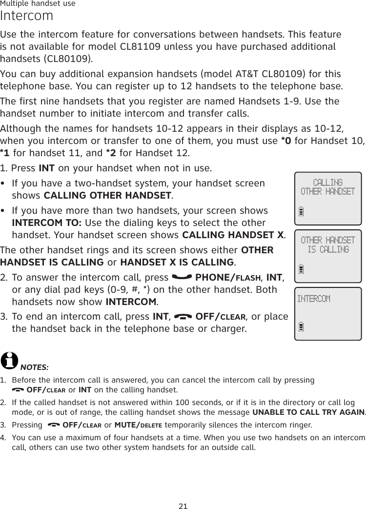 21Multiple handset useIntercomUse the intercom feature for conversations between handsets. This feature is not available for model CL81109 unless you have purchased additional handsets (CL80109).You can buy additional expansion handsets (model AT&amp;T CL80109) for this telephone base. You can register up to 12 handsets to the telephone base. The first nine handsets that you register are named Handsets 1-9. Use the handset number to initiate intercom and transfer calls.Although the names for handsets 10-12 appears in their displays as 10-12, when you intercom or transfer to one of them, you must use *0 for Handset 10, *1 for handset 11, and *2 for Handset 12.1. Press INT on your handset when not in use. If you have a two-handset system, your handset screen shows CALLING OTHER HANDSET. If you have more than two handsets, your screen shows INTERCOM TO: Use the dialing keys to select the other handset. Your handset screen shows CALLING HANDSET X. The other handset rings and its screen shows either OTHER HANDSET IS CALLING or HANDSET X IS CALLING.2. To answer the intercom call, press   PHONE/FLASH, INT, or any dial pad keys (0-9, #, *) on the other handset. Both handsets now show INTERCOM. 3. To end an intercom call, press INT,   OFF/CLEAR, or place the handset back in the telephone base or charger.NOTES:1.  Before the intercom call is answered, you can cancel the intercom call by pressing   OFF/CLEAR or INT on the calling handset. 2.   If the called handset is not answered within 100 seconds, or if it is in the directory or call log  mode, or is out of range, the calling handset shows the message UNABLE TO CALL TRY AGAIN. 3.   Pressing    OFF/CLEAR or MUTE/DELETE temporarily silences the intercom ringer. 4.   You can use a maximum of four handsets at a time. When you use two handsets on an intercom call, others can use two other system handsets for an outside call.••CALLING  OTHER HANDSETOTHER HANDSET IS CALLINGINTERCOM