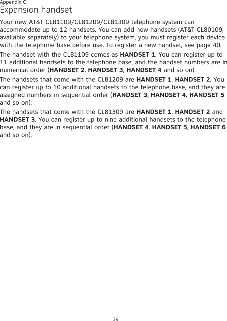 39Expansion handset Your new AT&amp;T CL81109/CL81209/CL81309 telephone system can accommodate up to 12 handsets. You can add new handsets (AT&amp;T CL80109, available separately) to your telephone system, you must register each device with the telephone base before use. To register a new handset, see page 40. The handset with the CL81109 comes as HANDSET 1. You can register up to 11 additional handsets to the telephone base, and the handset numbers are in numerical order (HANDSET 2, HANDSET 3, HANDSET 4 and so on).The handsets that come with the CL81209 are HANDSET 1, HANDSET 2. You can register up to 10 additional handsets to the telephone base, and they are assigned numbers in sequential order (HANDSET 3, HANDSET 4, HANDSET 5 and so on).The handsets that come with the CL81309 are HANDSET 1, HANDSET 2 and HANDSET 3. You can register up to nine additional handsets to the telephone base, and they are in sequential order (HANDSET 4, HANDSET 5, HANDSET 6 and so on).Appendix C