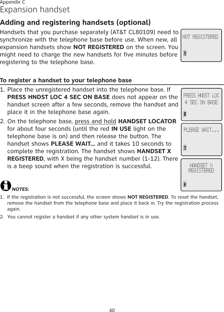 40Appendix CExpansion handsetAdding and registering handsets (optional) Handsets that you purchase separately (AT&amp;T CL80109) need to synchronize with the telephone base before use. When new, all expansion handsets show NOT REGISTERED on the screen. You might need to charge the new handsets for five minutes before registering to the telephone base.To register a handset to your telephone base1. Place the unregistered handset into the telephone base. If PRESS HNDST LOC 4 SEC ON BASE does not appear on the handset screen after a few seconds, remove the handset and place it in the telephone base again.2. On the telephone base, press and hold HANDSET LOCATOR for about four seconds (until the red IN USE light on the telephone base is on) and then release the button. The handset shows PLEASE WAIT... and it takes 10 seconds to complete the registration. The handset shows HANDSET X REGISTERED, with X being the handset number (1-12). There is a beep sound when the registration is successful.NOTES:1.  If the registration is not successful, the screen shows NOT REGISTERED. To reset the handset, remove the handset from the telephone base and place it back in. Try the registration process again.2.  You cannot register a handset if any other system handset is in use.NOT REGISTEREDPLEASE WAIT...HANDSET X  REGISTEREDPRESS HNDST LOC4 SEC ON BASE