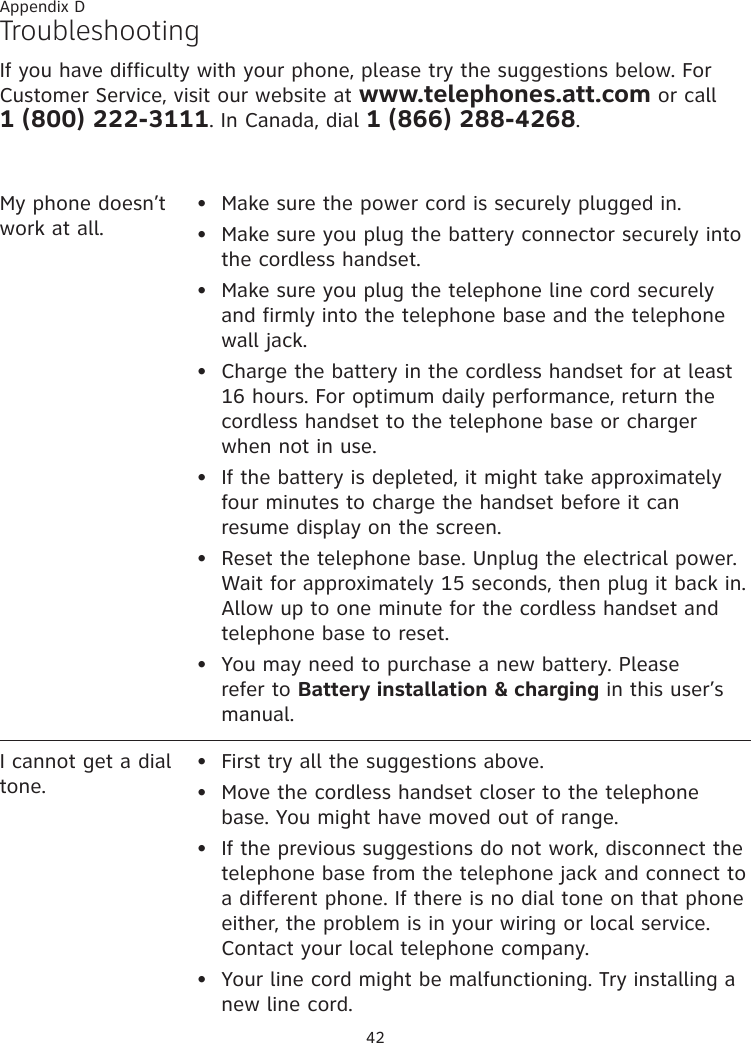 42TroubleshootingIf you have difficulty with your phone, please try the suggestions below. For Customer Service, visit our website at www.telephones.att.com or call  1 (800) 222-3111. In Canada, dial 1 (866) 288-4268.My phone doesn’t work at all.Make sure the power cord is securely plugged in.Make sure you plug the battery connector securely into the cordless handset.Make sure you plug the telephone line cord securely and firmly into the telephone base and the telephone wall jack.Charge the battery in the cordless handset for at least 16 hours. For optimum daily performance, return the cordless handset to the telephone base or charger when not in use.If the battery is depleted, it might take approximately four minutes to charge the handset before it can resume display on the screen.Reset the telephone base. Unplug the electrical power. Wait for approximately 15 seconds, then plug it back in. Allow up to one minute for the cordless handset and telephone base to reset.You may need to purchase a new battery. Please refer to Battery installation &amp; charging in this user’s manual.•••••••I cannot get a dial tone.First try all the suggestions above.Move the cordless handset closer to the telephone base. You might have moved out of range.If the previous suggestions do not work, disconnect the telephone base from the telephone jack and connect to a different phone. If there is no dial tone on that phone either, the problem is in your wiring or local service. Contact your local telephone company.Your line cord might be malfunctioning. Try installing a new line cord.••••Appendix D