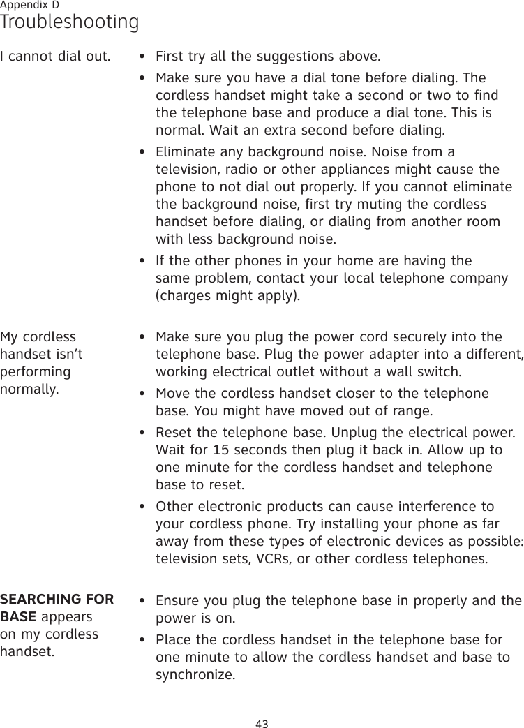 43Appendix DTroubleshootingI cannot dial out. First try all the suggestions above.Make sure you have a dial tone before dialing. The cordless handset might take a second or two to find the telephone base and produce a dial tone. This is normal. Wait an extra second before dialing.Eliminate any background noise. Noise from a television, radio or other appliances might cause the phone to not dial out properly. If you cannot eliminate the background noise, first try muting the cordless handset before dialing, or dialing from another room with less background noise.If the other phones in your home are having the same problem, contact your local telephone company (charges might apply).••••My cordless handset isn’t performing normally.Make sure you plug the power cord securely into the telephone base. Plug the power adapter into a different, working electrical outlet without a wall switch.Move the cordless handset closer to the telephone base. You might have moved out of range.Reset the telephone base. Unplug the electrical power. Wait for 15 seconds then plug it back in. Allow up to one minute for the cordless handset and telephone base to reset.Other electronic products can cause interference to your cordless phone. Try installing your phone as far away from these types of electronic devices as possible: television sets, VCRs, or other cordless telephones.••••SEARCHING FOR BASE appears on my cordless handset.Ensure you plug the telephone base in properly and the power is on.Place the cordless handset in the telephone base for one minute to allow the cordless handset and base to synchronize.••