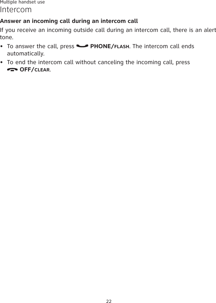 22Multiple handset useIntercom Answer an incoming call during an intercom call If you receive an incoming outside call during an intercom call, there is an alert tone. To answer the call, press   PHONE/FLASH. The intercom call ends automatically. To end the intercom call without canceling the incoming call, press   OFF/CLEAR. ••