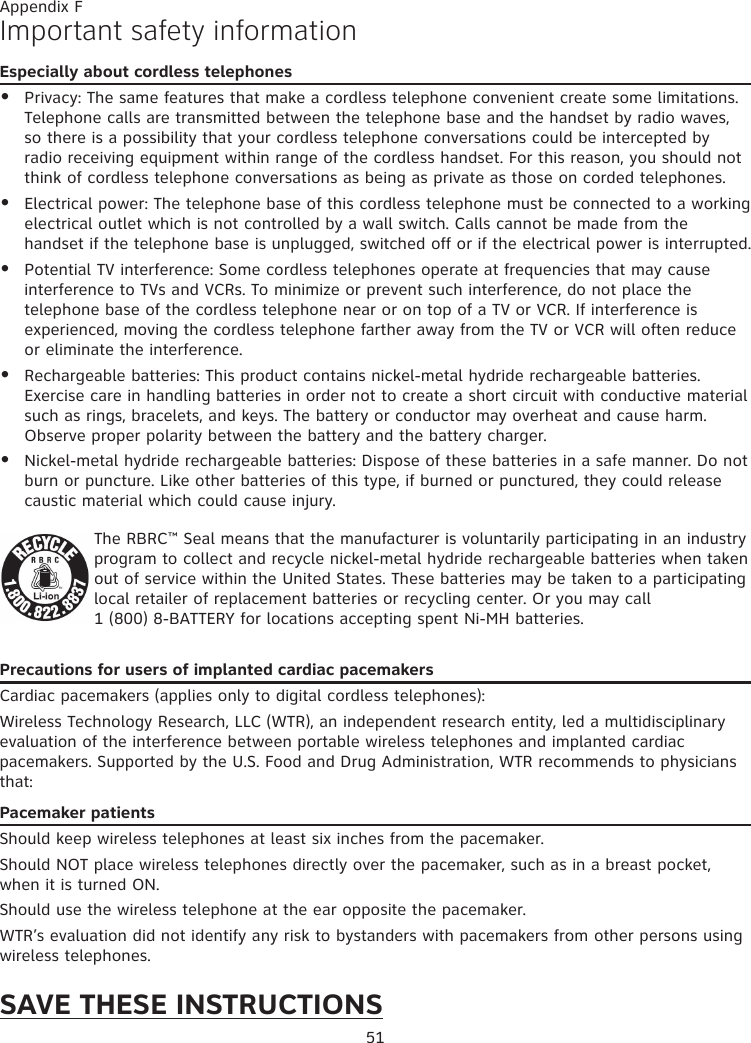 51Appendix FImportant safety informationEspecially about cordless telephonesPrivacy: The same features that make a cordless telephone convenient create some limitations. Telephone calls are transmitted between the telephone base and the handset by radio waves, so there is a possibility that your cordless telephone conversations could be intercepted by radio receiving equipment within range of the cordless handset. For this reason, you should not think of cordless telephone conversations as being as private as those on corded telephones.Electrical power: The telephone base of this cordless telephone must be connected to a working electrical outlet which is not controlled by a wall switch. Calls cannot be made from the handset if the telephone base is unplugged, switched off or if the electrical power is interrupted.Potential TV interference: Some cordless telephones operate at frequencies that may cause interference to TVs and VCRs. To minimize or prevent such interference, do not place the telephone base of the cordless telephone near or on top of a TV or VCR. If interference is experienced, moving the cordless telephone farther away from the TV or VCR will often reduce or eliminate the interference. Rechargeable batteries: This product contains nickel-metal hydride rechargeable batteries. Exercise care in handling batteries in order not to create a short circuit with conductive material such as rings, bracelets, and keys. The battery or conductor may overheat and cause harm. Observe proper polarity between the battery and the battery charger.Nickel-metal hydride rechargeable batteries: Dispose of these batteries in a safe manner. Do not burn or puncture. Like other batteries of this type, if burned or punctured, they could release caustic material which could cause injury.The RBRC™ Seal means that the manufacturer is voluntarily participating in an industry program to collect and recycle nickel-metal hydride rechargeable batteries when taken out of service within the United States. These batteries may be taken to a participating local retailer of replacement batteries or recycling center. Or you may call  1 (800) 8-BATTERY for locations accepting spent Ni-MH batteries.Precautions for users of implanted cardiac pacemakersCardiac pacemakers (applies only to digital cordless telephones): Wireless Technology Research, LLC (WTR), an independent research entity, led a multidisciplinary evaluation of the interference between portable wireless telephones and implanted cardiac pacemakers. Supported by the U.S. Food and Drug Administration, WTR recommends to physicians that:Pacemaker patientsShould keep wireless telephones at least six inches from the pacemaker.Should NOT place wireless telephones directly over the pacemaker, such as in a breast pocket, when it is turned ON.Should use the wireless telephone at the ear opposite the pacemaker.WTR’s evaluation did not identify any risk to bystanders with pacemakers from other persons using wireless telephones.SAVE THESE INSTRUCTIONS•••••