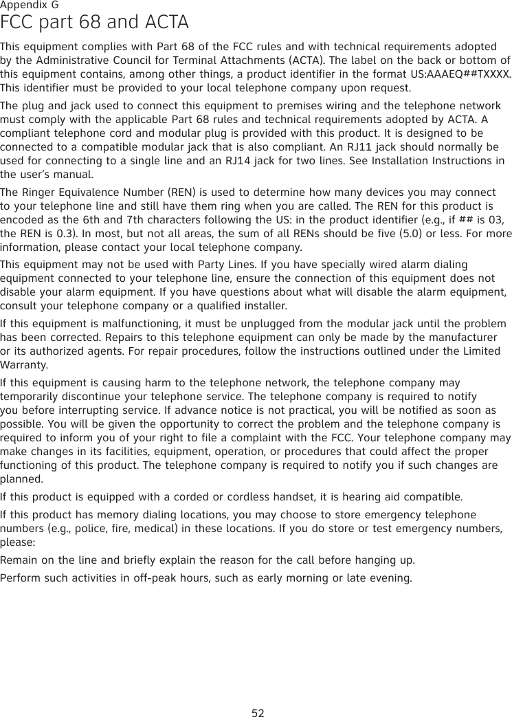 52FCC part 68 and ACTAThis equipment complies with Part 68 of the FCC rules and with technical requirements adopted by the Administrative Council for Terminal Attachments (ACTA). The label on the back or bottom of this equipment contains, among other things, a product identifier in the format US:AAAEQ##TXXXX. This identifier must be provided to your local telephone company upon request.The plug and jack used to connect this equipment to premises wiring and the telephone network must comply with the applicable Part 68 rules and technical requirements adopted by ACTA. A compliant telephone cord and modular plug is provided with this product. It is designed to be connected to a compatible modular jack that is also compliant. An RJ11 jack should normally be used for connecting to a single line and an RJ14 jack for two lines. See Installation Instructions in the user’s manual.The Ringer Equivalence Number (REN) is used to determine how many devices you may connect to your telephone line and still have them ring when you are called. The REN for this product is encoded as the 6th and 7th characters following the US: in the product identifier (e.g., if ## is 03, the REN is 0.3). In most, but not all areas, the sum of all RENs should be five (5.0) or less. For more information, please contact your local telephone company.This equipment may not be used with Party Lines. If you have specially wired alarm dialing equipment connected to your telephone line, ensure the connection of this equipment does not disable your alarm equipment. If you have questions about what will disable the alarm equipment, consult your telephone company or a qualified installer.If this equipment is malfunctioning, it must be unplugged from the modular jack until the problem has been corrected. Repairs to this telephone equipment can only be made by the manufacturer or its authorized agents. For repair procedures, follow the instructions outlined under the Limited Warranty.If this equipment is causing harm to the telephone network, the telephone company may temporarily discontinue your telephone service. The telephone company is required to notify you before interrupting service. If advance notice is not practical, you will be notified as soon as possible. You will be given the opportunity to correct the problem and the telephone company is required to inform you of your right to file a complaint with the FCC. Your telephone company may make changes in its facilities, equipment, operation, or procedures that could affect the proper functioning of this product. The telephone company is required to notify you if such changes are planned.If this product is equipped with a corded or cordless handset, it is hearing aid compatible.If this product has memory dialing locations, you may choose to store emergency telephone numbers (e.g., police, fire, medical) in these locations. If you do store or test emergency numbers, please:Remain on the line and briefly explain the reason for the call before hanging up.Perform such activities in off-peak hours, such as early morning or late evening.Appendix G