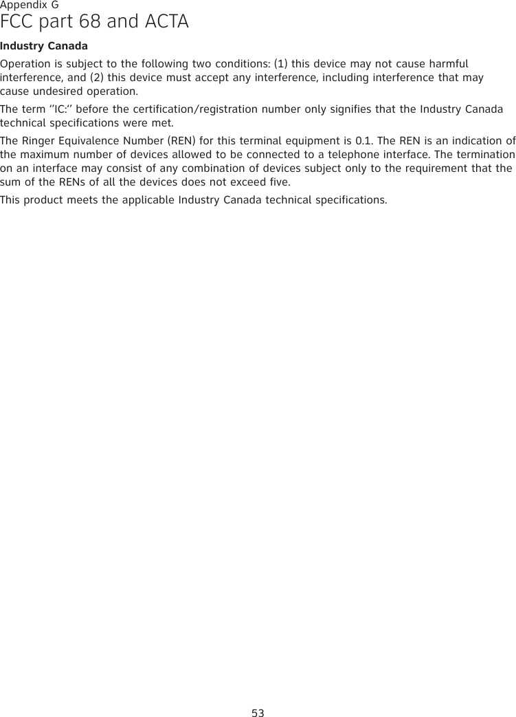 53Appendix GFCC part 68 and ACTAIndustry CanadaOperation is subject to the following two conditions: (1) this device may not cause harmful interference, and (2) this device must accept any interference, including interference that may cause undesired operation.The term ‘’IC:‘’ before the certification/registration number only signifies that the Industry Canada technical specifications were met.The Ringer Equivalence Number (REN) for this terminal equipment is 0.1. The REN is an indication of the maximum number of devices allowed to be connected to a telephone interface. The termination on an interface may consist of any combination of devices subject only to the requirement that the sum of the RENs of all the devices does not exceed five.This product meets the applicable Industry Canada technical specifications.