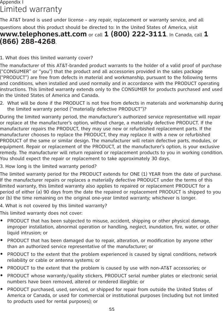 55Limited warrantyThe AT&amp;T brand is used under license - any repair, replacement or warranty service, and all questions about this product should be directed to: In the United States of America, visit  www.telephones.att.com or call 1 (800) 222-3111. In Canada, call 1 (866) 288-4268.1. What does this limited warranty cover?The manufacturer of this AT&amp;T-branded product warrants to the holder of a valid proof of purchase (“CONSUMER” or “you”) that the product and all accessories provided in the sales package (“PRODUCT”) are free from defects in material and workmanship, pursuant to the following terms and conditions, when installed and used normally and in accordance with the PRODUCT operating instructions. This limited warranty extends only to the CONSUMER for products purchased and used in the United States of America and Canada.2.  What will be done if the PRODUCT is not free from defects in materials and workmanship during the limited warranty period (“materially defective PRODUCT”)?During the limited warranty period, the manufacturer’s authorized service representative will repair or replace at the manufacturer’s option, without charge, a materially defective PRODUCT. If the manufacturer repairs the PRODUCT, they may use new or refurbished replacement parts. If the manufacturer chooses to replace the PRODUCT, they may replace it with a new or refurbished PRODUCT of the same or similar design. The manufacturer will retain defective parts, modules, or equipment. Repair or replacement of the PRODUCT, at the manufacturer’s option, is your exclusive remedy. The manufacturer will return repaired or replacement products to you in working condition. You should expect the repair or replacement to take approximately 30 days.3. How long is the limited warranty period?The limited warranty period for the PRODUCT extends for ONE (1) YEAR from the date of purchase. If the manufacturer repairs or replaces a materially defective PRODUCT under the terms of this limited warranty, this limited warranty also applies to repaired or replacement PRODUCT for a period of either (a) 90 days from the date the repaired or replacement PRODUCT is shipped to you or (b) the time remaining on the original one-year limited warranty; whichever is longer.4. What is not covered by this limited warranty?This limited warranty does not cover:PRODUCT that has been subjected to misuse, accident, shipping or other physical damage, improper installation, abnormal operation or handling, neglect, inundation, fire, water, or other liquid intrusion; orPRODUCT that has been damaged due to repair, alteration, or modification by anyone other than an authorized service representative of the manufacturer; orPRODUCT to the extent that the problem experienced is caused by signal conditions, network reliability or cable or antenna systems; orPRODUCT to the extent that the problem is caused by use with non-AT&amp;T accessories; orPRODUCT whose warranty/quality stickers, PRODUCT serial number plates or electronic serial numbers have been removed, altered or rendered illegible; orPRODUCT purchased, used, serviced, or shipped for repair from outside the United States of America or Canada, or used for commercial or institutional purposes (including but not limited to products used for rental purposes); or••••••Appendix I