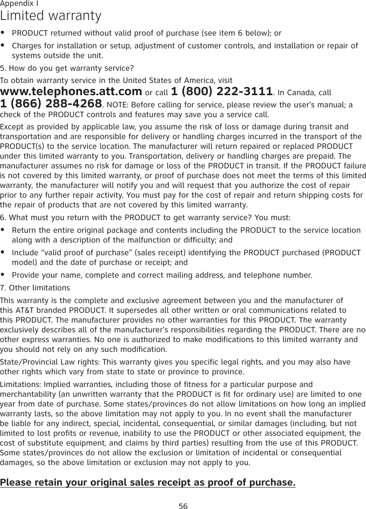 56Appendix ILimited warrantyPRODUCT returned without valid proof of purchase (see item 6 below); orCharges for installation or setup, adjustment of customer controls, and installation or repair of systems outside the unit.5. How do you get warranty service?To obtain warranty service in the United States of America, visit  www.telephones.att.com or call 1 (800) 222-3111. In Canada, call  1 (866) 288-4268. NOTE: Before calling for service, please review the user’s manual; a check of the PRODUCT controls and features may save you a service call.Except as provided by applicable law, you assume the risk of loss or damage during transit and transportation and are responsible for delivery or handling charges incurred in the transport of the PRODUCT(s) to the service location. The manufacturer will return repaired or replaced PRODUCT under this limited warranty to you. Transportation, delivery or handling charges are prepaid. The manufacturer assumes no risk for damage or loss of the PRODUCT in transit. If the PRODUCT failure is not covered by this limited warranty, or proof of purchase does not meet the terms of this limited warranty, the manufacturer will notify you and will request that you authorize the cost of repair prior to any further repair activity. You must pay for the cost of repair and return shipping costs for the repair of products that are not covered by this limited warranty.6. What must you return with the PRODUCT to get warranty service? You must:Return the entire original package and contents including the PRODUCT to the service location along with a description of the malfunction or difficulty; andInclude “valid proof of purchase” (sales receipt) identifying the PRODUCT purchased (PRODUCT model) and the date of purchase or receipt; andProvide your name, complete and correct mailing address, and telephone number.7. Other limitationsThis warranty is the complete and exclusive agreement between you and the manufacturer of this AT&amp;T branded PRODUCT. It supersedes all other written or oral communications related to this PRODUCT. The manufacturer provides no other warranties for this PRODUCT. The warranty exclusively describes all of the manufacturer’s responsibilities regarding the PRODUCT. There are no other express warranties. No one is authorized to make modifications to this limited warranty and you should not rely on any such modification.State/Provincial Law rights: This warranty gives you specific legal rights, and you may also have other rights which vary from state to state or province to province.Limitations: Implied warranties, including those of fitness for a particular purpose and merchantability (an unwritten warranty that the PRODUCT is fit for ordinary use) are limited to one year from date of purchase. Some states/provinces do not allow limitations on how long an implied warranty lasts, so the above limitation may not apply to you. In no event shall the manufacturer be liable for any indirect, special, incidental, consequential, or similar damages (including, but not limited to lost profits or revenue, inability to use the PRODUCT or other associated equipment, the cost of substitute equipment, and claims by third parties) resulting from the use of this PRODUCT. Some states/provinces do not allow the exclusion or limitation of incidental or consequential damages, so the above limitation or exclusion may not apply to you.Please retain your original sales receipt as proof of purchase.•••••