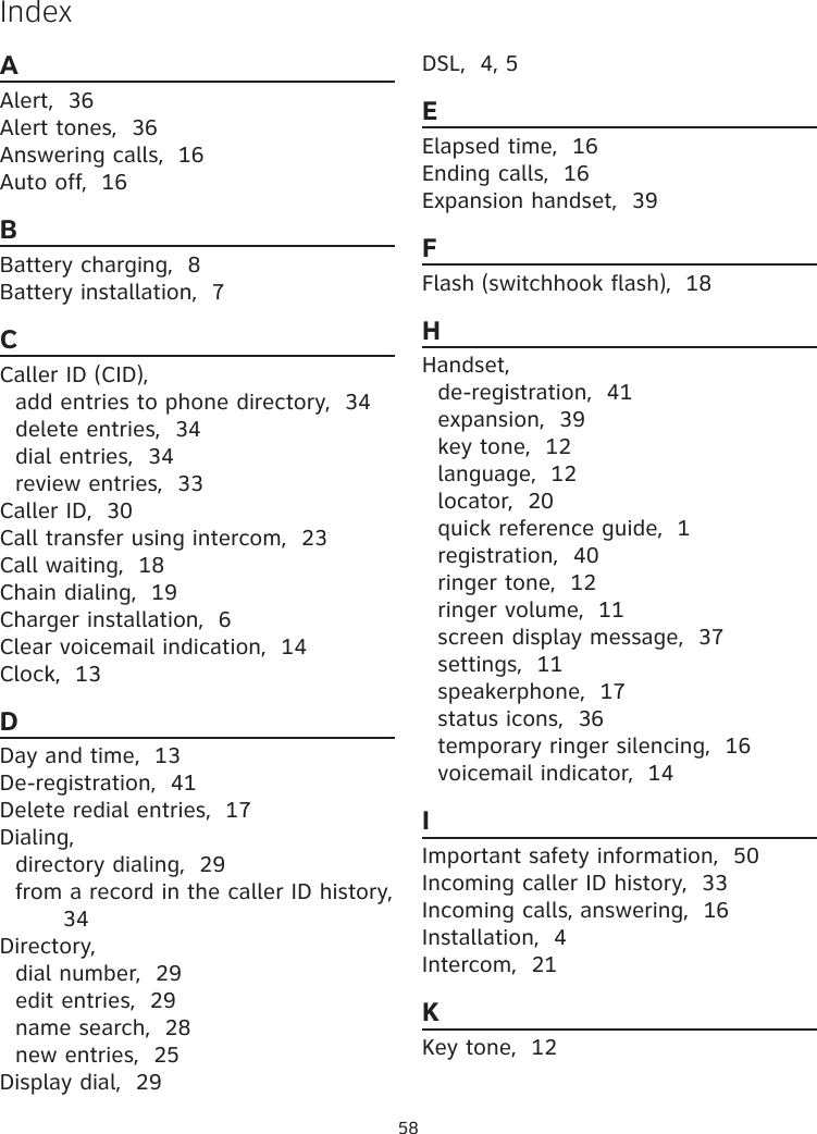 58AAlert,  36Alert tones,  36Answering calls,  16Auto off,  16BBattery charging,  8Battery installation,  7CCaller ID (CID),add entries to phone directory,  34delete entries,  34dial entries,  34review entries,  33Caller ID,  30Call transfer using intercom,  23Call waiting,  18Chain dialing,  19Charger installation,  6Clear voicemail indication,  14Clock,  13DDay and time,  13De-registration,  41Delete redial entries,  17Dialing,directory dialing,  29from a record in the caller ID history,  34Directory,dial number,  29edit entries,  29name search,  28new entries,  25Display dial,  29DSL,  4, 5EElapsed time,  16Ending calls,  16Expansion handset,  39FFlash (switchhook flash),  18HHandset,de-registration,  41expansion,  39key tone,  12language,  12locator,  20quick reference guide,  1registration,  40ringer tone,  12ringer volume,  11screen display message,  37settings,  11speakerphone,  17status icons,  36temporary ringer silencing,  16voicemail indicator,  14IImportant safety information,  50Incoming caller ID history,  33Incoming calls, answering,  16Installation,  4Intercom,  21KKey tone,  12Index