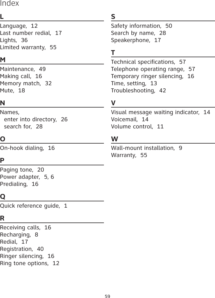 59LLanguage,  12Last number redial,  17Lights,  36Limited warranty,  55MMaintenance,  49Making call,  16Memory match,  32Mute,  18NNames,enter into directory,  26search for,  28OOn-hook dialing,  16PPaging tone,  20Power adapter,  5, 6Predialing,  16QQuick reference guide,  1RReceiving calls,  16Recharging,  8Redial,  17Registration,  40Ringer silencing,  16Ring tone options,  12SSafety information,  50Search by name,  28Speakerphone,  17TTechnical specifications,  57Telephone operating range,  57Temporary ringer silencing,  16Time, setting,  13Troubleshooting,  42VVisual message waiting indicator,  14Voicemail,  14Volume control,  11WWall-mount installation,  9Warranty,  55Index