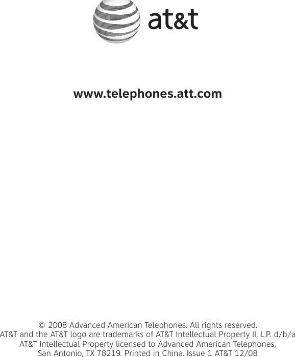 www.telephones.att.com© 2008 Advanced American Telephones. All rights reserved. AT&amp;T and the AT&amp;T logo are trademarks of AT&amp;T Intellectual Property II, L.P. d/b/aAT&amp;T Intellectual Property licensed to Advanced American Telephones, San Antonio, TX 78219. Printed in China. Issue 1 AT&amp;T 12/08