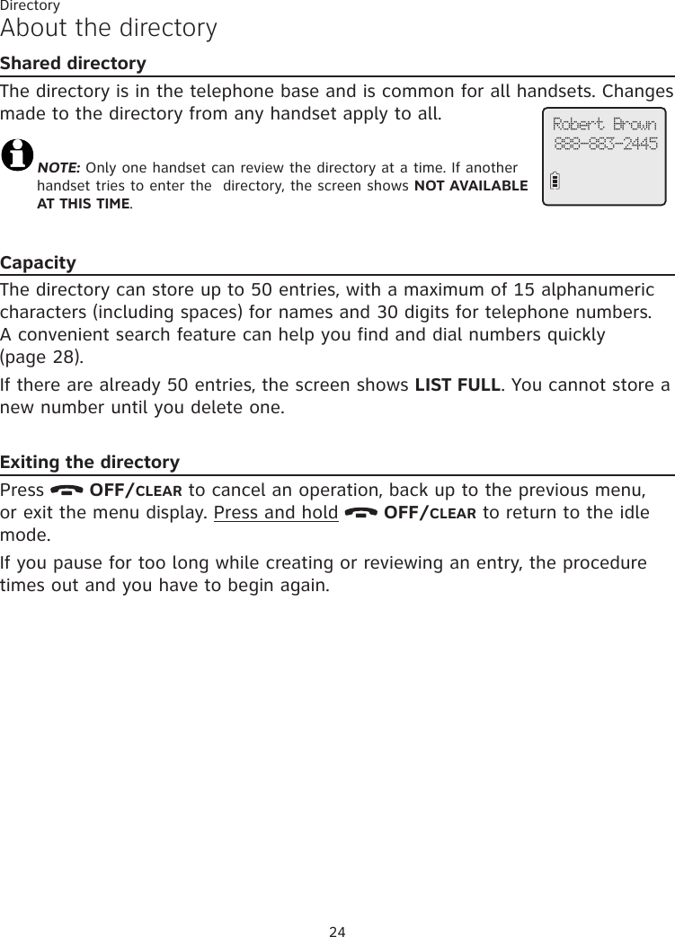 24About the directoryShared directoryThe directory is in the telephone base and is common for all handsets. Changes made to the directory from any handset apply to all.NOTE: Only one handset can review the directory at a time. If another handset tries to enter the  directory, the screen shows NOT AVAILABLE AT THIS TIME.CapacityThe directory can store up to 50 entries, with a maximum of 15 alphanumeric characters (including spaces) for names and 30 digits for telephone numbers. A convenient search feature can help you find and dial numbers quickly (page 28).If there are already 50 entries, the screen shows LIST FULL. You cannot store a new number until you delete one.Exiting the directoryPress   OFF/CLEAR to cancel an operation, back up to the previous menu, or exit the menu display. Press and hold   OFF/CLEAR to return to the idle mode.If you pause for too long while creating or reviewing an entry, the procedure times out and you have to begin again.Robert Brown888-883-2445Directory