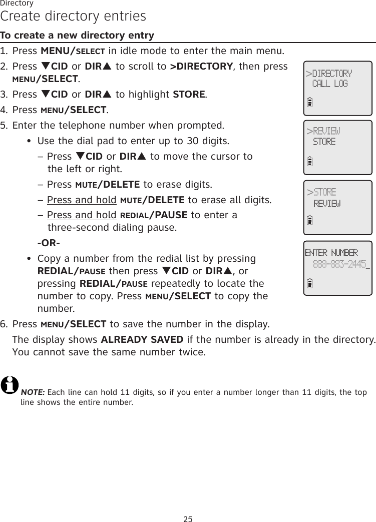 25DirectoryCreate directory entriesTo create a new directory entry1. Press MENU/SELECT in idle mode to enter the main menu.2. Press qCID or DIRp to scroll to &gt;DIRECTORY, then press MENU/SELECT.3. Press qCID or DIRp to highlight STORE.4. Press MENU/SELECT.5. Enter the telephone number when prompted.   Use the dial pad to enter up to 30 digits.     – Press qCID or DIRp to move the cursor to              the left or right.                  – Press MUTE/DELETE to erase digits.    – Press and hold MUTE/DELETE to erase all digits.         – Press and hold REDIAL/PAUSE to enter a              three-second dialing pause.      -OR-  Copy a number from the redial list by pressing           REDIAL/PAUSE then press qCID or DIRp, or    pressing REDIAL/PAUSE repeatedly to locate the    number to copy. Press MENU/SELECT to copy the         number.6. Press MENU/SELECT to save the number in the display.   The display shows ALREADY SAVED if the number is already in the directory. You cannot save the same number twice.  NOTE: Each line can hold 11 digits, so if you enter a number longer than 11 digits, the top line shows the entire number. ••&gt;DIRECTORYCALL LOG&gt;REVIEWSTORE&gt;STOREREVIEWENTER NUMBER888-883-2445_