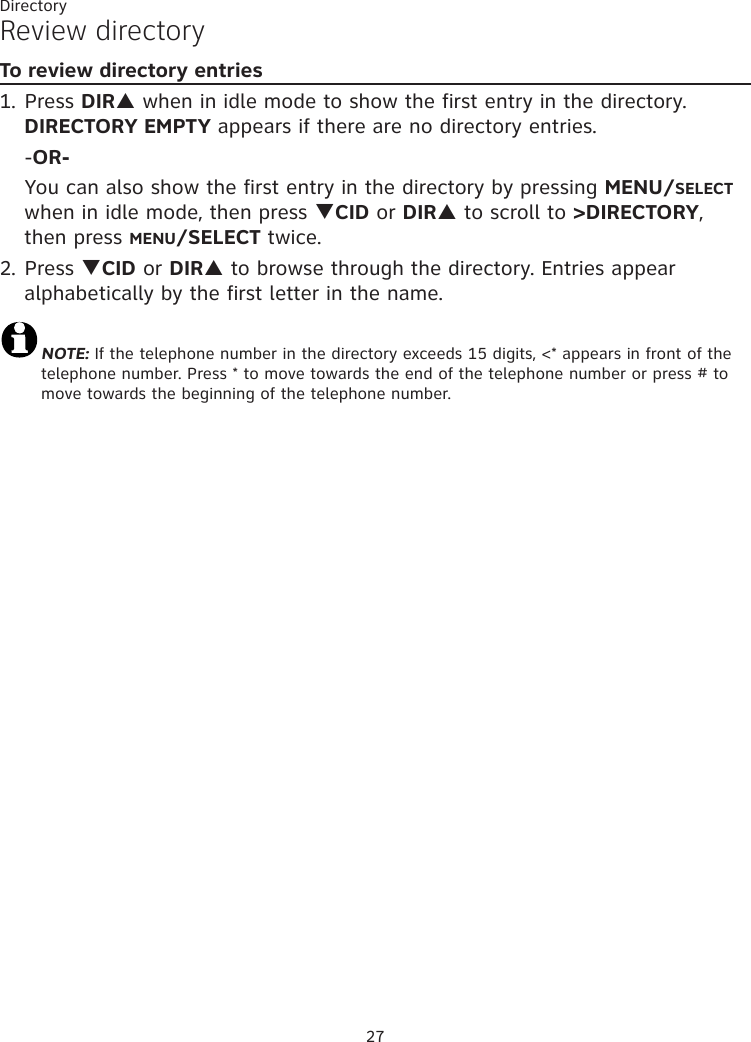 27DirectoryReview directoryTo review directory entries1. Press DIRp when in idle mode to show the first entry in the directory. DIRECTORY EMPTY appears if there are no directory entries.  -OR-  You can also show the first entry in the directory by pressing MENU/SELECT when in idle mode, then press qCID or DIRp to scroll to &gt;DIRECTORY, then press MENU/SELECT twice.2. Press qCID or DIRp to browse through the directory. Entries appear alphabetically by the first letter in the name.NOTE: If the telephone number in the directory exceeds 15 digits, &lt;* appears in front of the telephone number. Press * to move towards the end of the telephone number or press # to       move towards the beginning of the telephone number.