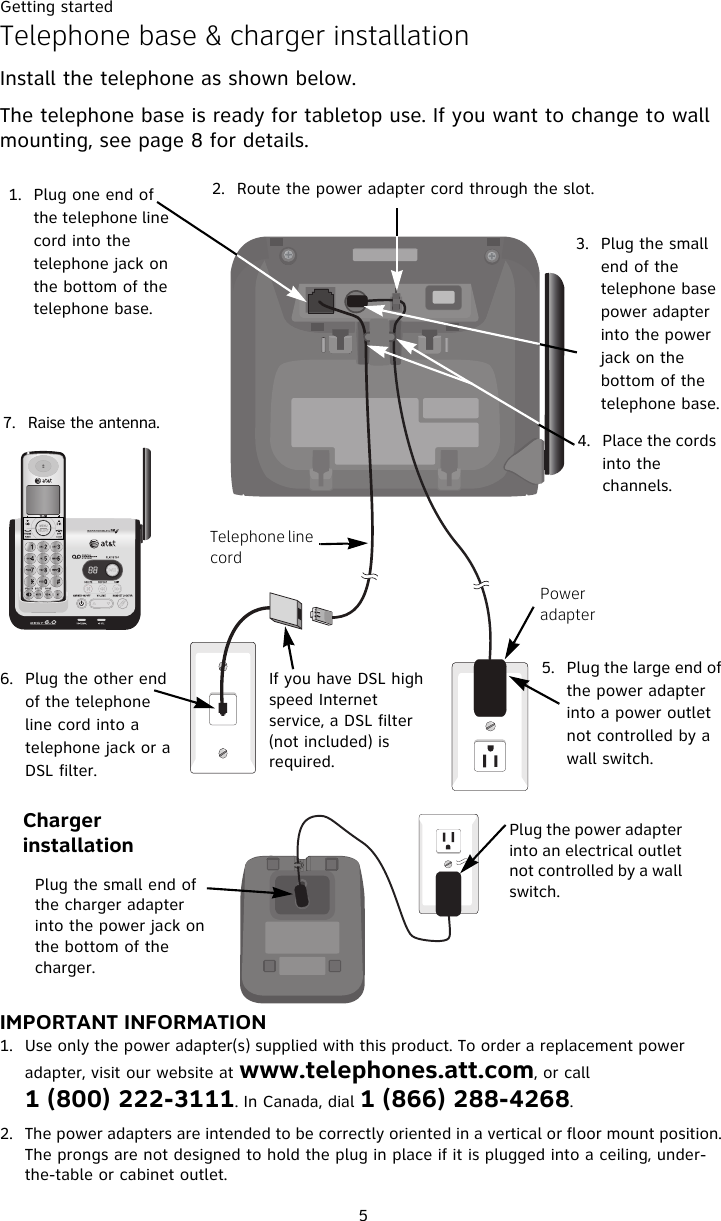 Getting started5Telephone base &amp; charger installationInstall the telephone as shown below. The telephone base is ready for tabletop use. If you want to change to wall mounting, see page 8 for details.IMPORTANT INFORMATION1. Use only the power adapter(s) supplied with this product. To order a replacement power adapter, visit our website at www.telephones.att.com, or call 1 (800) 222-3111. In Canada, dial 1 (866) 288-4268.2. The power adapters are intended to be correctly oriented in a vertical or floor mount position. The prongs are not designed to hold the plug in place if it is plugged into a ceiling, under-the-table or cabinet outlet.1. Plug one end of the telephone line cord into the telephone jack on the bottom of the telephone base. 2. Route the power adapter cord through the slot.3. Plug the small end of the telephone base power adapter into the power jack on the bottom of the telephone base. 4. Place the cords into the channels.5. Plug the large end of the power adapter into a power outlet not controlled by a wall switch. Power adapterIf you have DSL high speed Internet service, a DSL filter (not included) is required.Telephone line cord6. Plug the other end of the telephone line cord into a telephone jack or a DSL filter.7. Raise the antenna.Plug the power adapter into an electrical outlet not controlled by a wall switch.Charger installationPlug the small end of the charger adapter into the power jack on the bottom of the charger.