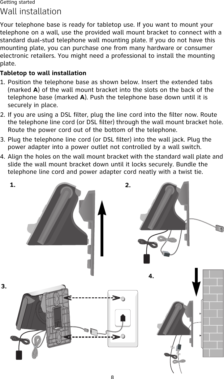 Getting started8Wall installationYour telephone base is ready for tabletop use. If you want to mount your telephone on a wall, use the provided wall mount bracket to connect with a standard dual-stud telephone wall mounting plate. If you do not have this mounting plate, you can purchase one from many hardware or consumer electronic retailers. You might need a professional to install the mounting plate.Tabletop to wall installation1. Position the telephone base as shown below. Insert the extended tabs (marked A) of the wall mount bracket into the slots on the back of the telephone base (marked A). Push the telephone base down until it is securely in place. 2. If you are using a DSL filter, plug the line cord into the filter now. Route the telephone line cord (or DSL filter) through the wall mount bracket hole. Route the power cord out of the bottom of the telephone. 3. Plug the telephone line cord (or DSL filter) into the wall jack. Plug the power adapter into a power outlet not controlled by a wall switch. 4. Align the holes on the wall mount bracket with the standard wall plate and slide the wall mount bracket down until it locks securely. Bundle the telephone line cord and power adapter cord neatly with a twist tie. 1. 2.3.4.