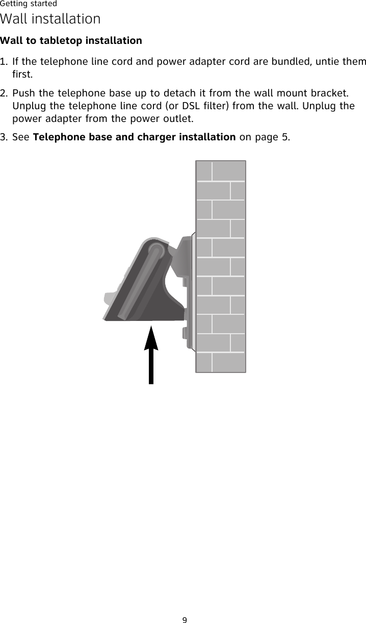 Getting started9Wall installationWall to tabletop installation1. If the telephone line cord and power adapter cord are bundled, untie them first. 2. Push the telephone base up to detach it from the wall mount bracket. Unplug the telephone line cord (or DSL filter) from the wall. Unplug the power adapter from the power outlet. 3. See Telephone base and charger installation on page 5.