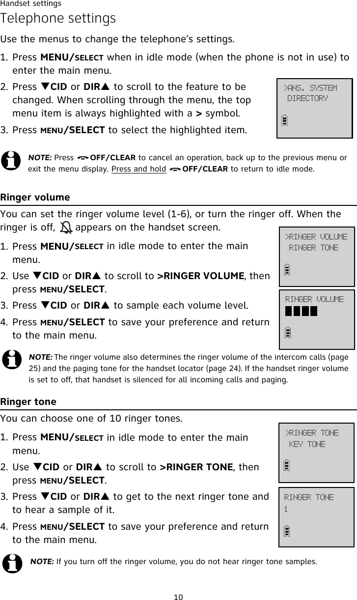 Handset settings10Telephone settingsUse the menus to change the telephone’s settings.1. Press MENU/SELECT when in idle mode (when the phone is not in use) to enter the main menu.2. Press TCID or DIRS to scroll to the feature to be changed. When scrolling through the menu, the top menu item is always highlighted with a &gt; symbol.3. Press MENU/SELECT to select the highlighted item.Ringer volumeYou can set the ringer volume level (1-6), or turn the ringer off. When the ringer is off,      appears on the handset screen. 1. Press MENU/SELECT in idle mode to enter the main menu.2. Use TCID or DIRS to scroll to &gt;RINGER VOLUME, then press MENU/SELECT.3. Press TCID or DIRS to sample each volume level.4. Press MENU/SELECT to save your preference and return to the main menu.Ringer toneYou can choose one of 10 ringer tones.1. Press MENU/SELECT in idle mode to enter the main menu.2. Use TCID or DIRS to scroll to &gt;RINGER TONE, then press MENU/SELECT.3. Press TCID or DIRS to get to the next ringer tone and to hear a sample of it.4. Press MENU/SELECT to save your preference and return to the main menu.NOTE: Press      OFF/CLEAR to cancel an operation, back up to the previous menu or exit the menu display. Press and hold      OFF/CLEAR to return to idle mode.NOTE: The ringer volume also determines the ringer volume of the intercom calls (page 25) and the paging tone for the handset locator (page 24). If the handset ringer volume is set to off, that handset is silenced for all incoming calls and paging.NOTE: If you turn off the ringer volume, you do not hear ringer tone samples.?BOT/!TZTUFNEJSFDUPSZ?SJOHFS!WPMVNFSJOHFS!UPOFSJOHFS!WPMVNFLFZ!UPOF?SJOHFS!UPOF2SJOHFS!UPOF