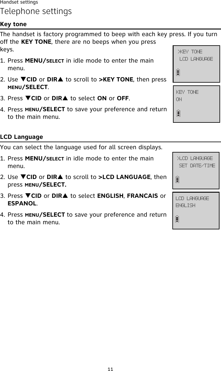 Handset settings11Telephone settingsKey toneThe handset is factory programmed to beep with each key press. If you turn off the KEY TONE, there are no beeps when you press keys. 1. Press MENU/SELECT in idle mode to enter the main menu.2. Use TCID or DIRS to scroll to &gt;KEY TONE, then press MENU/SELECT.3. Press TCID or DIRS to select ON or OFF.4. Press MENU/SELECT to save your preference and return to the main menu.LCD LanguageYou can select the language used for all screen displays. 1. Press MENU/SELECT in idle mode to enter the main menu.2. Use TCID or DIRS to scroll to &gt;LCD LANGUAGE, then press MENU/SELECT.3. Press TCID or DIRS to select ENGLISH, FRANCAIS or ESPANOL.4. Press MENU/SELECT to save your preference and return to the main menu.TFU!EBUF0UJNF?MDE!MBOHVBHFFOHMJTIMDE!MBOHVBHFMDE!MBOHVBHF?LFZ!UPOFPOLFZ!UPOF