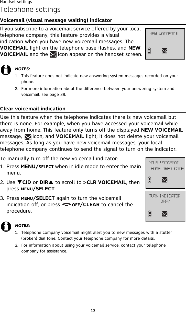 Handset settings13OFX!WPJDFNBJMTelephone settingsVoicemail (visual message waiting) indicatorIf you subscribe to a voicemail service offered by your local telephone company, this feature provides a visual indication when you have new voicemail messages. The VOICEMAIL light on the telephone base flashes, and NEW VOICEMAIL and the      icon appear on the handset screen.Clear voicemail indication Use this feature when the telephone indicates there is new voicemail but there is none. For example, when you have accessed your voicemail while away from home. This feature only turns off the displayed NEW VOICEMAIL message,      icon, and VOICEMAIL light; it does not delete your voicemail messages. As long as you have new voicemail messages, your local telephone company continues to send the signal to turn on the indicator.To manually turn off the new voicemail indicator: 1. Press MENU/SELECT when in idle mode to enter the main menu.2. Use TCID or DIRS to scroll to &gt;CLR VOICEMAIL, then press MENU/SELECT.3. Press MENU/SELECT again to turn the voicemail indication off, or press       OFF/CLEAR to cancel the procedure.NOTES:1. This feature does not indicate new answering system messages recorded on your phone. 2. For more information about the difference between your answering system and voicemail, see page 39.NOTES:1. Telephone company voicemail might alert you to new messages with a stutter (broken) dial tone. Contact your telephone company for more details.2. For information about using your voicemail service, contact your telephone company for assistance.UVSO!JOEJDBUPS!PGG@IPNF!BSFB!DPEF?DMS!WPJDFNBJM