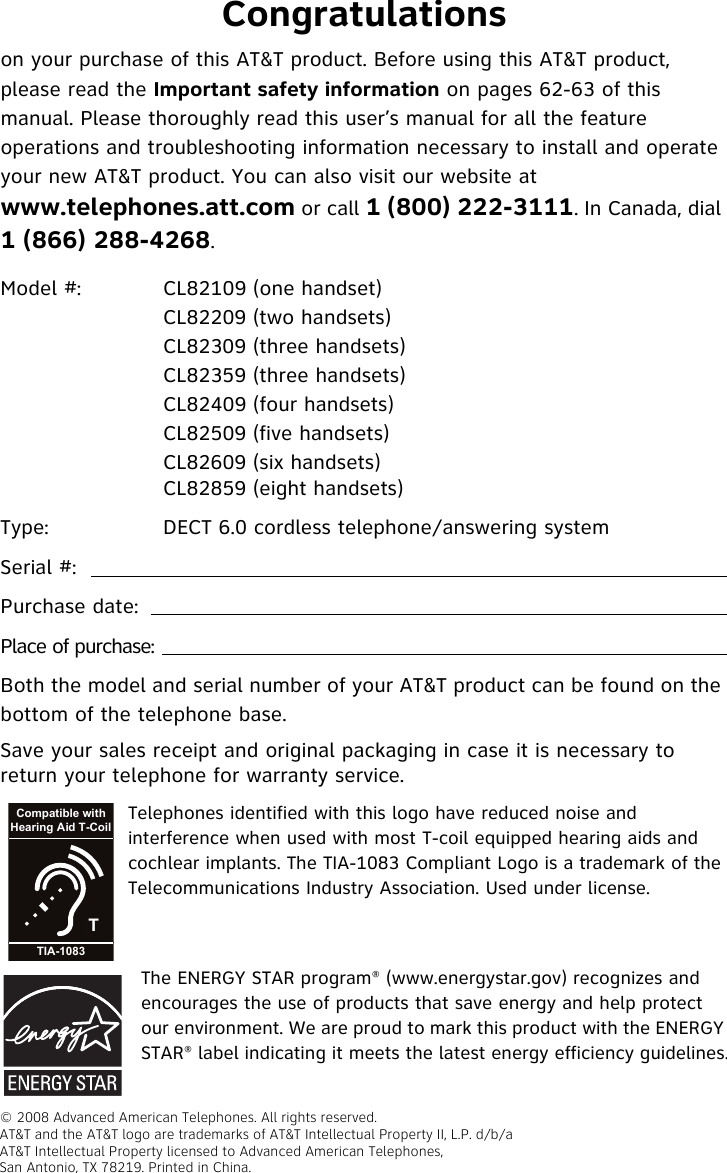 Congratulationson your purchase of this AT&amp;T product. Before using this AT&amp;T product, please read the Important safety information on pages 62-63 of this manual. Please thoroughly read this user’s manual for all the feature operations and troubleshooting information necessary to install and operate your new AT&amp;T product. You can also visit our website at www.telephones.att.com or call 1 (800) 222-3111. In Canada, dial 1 (866) 288-4268.Model #: CL82109 (one handset)CL82209 (two handsets)CL82309 (three handsets)CL82359 (three handsets)CL82409 (four handsets)CL82509 (five handsets)CL82609 (six handsets)CL82859 (eight handsets)Type:  DECT 6.0 cordless telephone/answering systemSerial #: Purchase date:Place of purchase:Both the model and serial number of your AT&amp;T product can be found on the bottom of the telephone base. Save your sales receipt and original packaging in case it is necessary to return your telephone for warranty service.TCompatible withHearing Aid T-CoilTIA-1083The ENERGY STAR program® (www.energystar.gov) recognizes and encourages the use of products that save energy and help protect our environment. We are proud to mark this product with the ENERGY STAR® label indicating it meets the latest energy efficiency guidelines.Telephones identified with this logo have reduced noise and interference when used with most T-coil equipped hearing aids and cochlear implants. The TIA-1083 Compliant Logo is a trademark of the Telecommunications Industry Association. Used under license.© 2008 Advanced American Telephones. All rights reserved. AT&amp;T and the AT&amp;T logo are trademarks of AT&amp;T Intellectual Property II, L.P. d/b/a AT&amp;T Intellectual Property licensed to Advanced American Telephones,San Antonio, TX 78219. Printed in China.