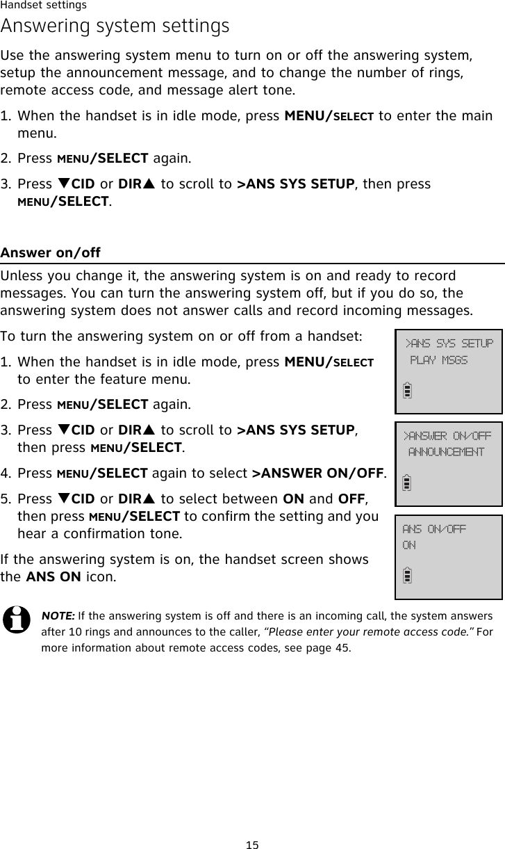 Handset settings15Answering system settingsUse the answering system menu to turn on or off the answering system, setup the announcement message, and to change the number of rings, remote access code, and message alert tone. 1. When the handset is in idle mode, press MENU/SELECT to enter the main menu.2. Press MENU/SELECT again.3. Press TCID or DIRS to scroll to &gt;ANS SYS SETUP, then press MENU/SELECT.Answer on/offUnless you change it, the answering system is on and ready to record messages. You can turn the answering system off, but if you do so, the answering system does not answer calls and record incoming messages.To turn the answering system on or off from a handset:1. When the handset is in idle mode, press MENU/SELECT to enter the feature menu.2. Press MENU/SELECT again.3. Press TCID or DIRS to scroll to &gt;ANS SYS SETUP, then press MENU/SELECT.4. Press MENU/SELECT again to select &gt;ANSWER ON/OFF.5. Press TCID or DIRS to select between ON and OFF, then press MENU/SELECT to confirm the setting and you  hear a confirmation tone. If the answering system is on, the handset screen shows the ANS ON icon.NOTE: If the answering system is off and there is an incoming call, the system answers after 10 rings and announces to the caller, “Please enter your remote access code.” For more information about remote access codes, see page 45. QMBZ!NTHT?BOT!TZT!TFUVQBOOPVODFNFOU?BOTXFS!PO0PGGPOBOT!PO0PGG