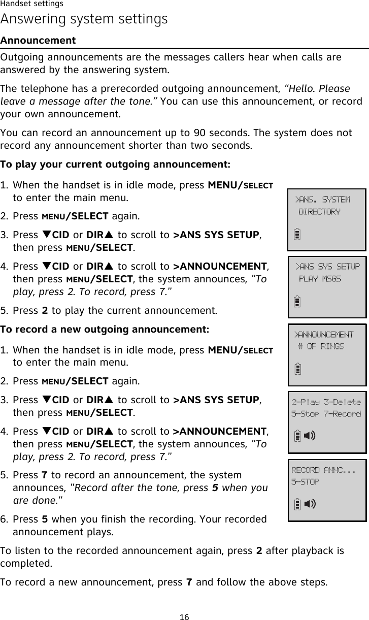 Handset settings16Answering system settingsAnnouncementOutgoing announcements are the messages callers hear when calls are answered by the answering system.The telephone has a prerecorded outgoing announcement, “Hello. Please leave a message after the tone.” You can use this announcement, or record your own announcement.You can record an announcement up to 90 seconds. The system does not record any announcement shorter than two seconds.To play your current outgoing announcement:1. When the handset is in idle mode, press MENU/SELECT to enter the main menu.2. Press MENU/SELECT again.3. Press TCID or DIRS to scroll to &gt;ANS SYS SETUP, then press MENU/SELECT.4. Press TCID or DIRS to scroll to &gt;ANNOUNCEMENT, then press MENU/SELECT, the system announces, &quot;To play, press 2. To record, press 7.&quot;5. Press 2 to play the current announcement. To record a new outgoing announcement:1. When the handset is in idle mode, press MENU/SELECT to enter the main menu.2. Press MENU/SELECT again.3. Press TCID or DIRS to scroll to &gt;ANS SYS SETUP, then press MENU/SELECT.4. Press TCID or DIRS to scroll to &gt;ANNOUNCEMENT, then press MENU/SELECT, the system announces, &quot;To play, press 2. To record, press 7.&quot;5. Press 7 to record an announcement, the system  announces, &quot;Record after the tone, press 5 when you are done.&quot; 6. Press 5 when you finish the recording. Your recorded announcement plays.To listen to the recorded announcement again, press 2 after playback is completed. To record a new announcement, press 7 and follow the above steps. QMBZ!NTHT?BOT!TZT!TFUVQ$!PG!SJOHT?BOOPVODFNFOU6.Tupq!8.Sfdpse3.Qmbz!4.EfmfufEJSFDUPSZ?BOT/!TZTUFN6.TUPQSFDPSE!BOOD///