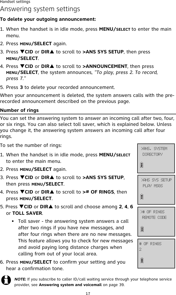 Handset settings17Answering system settingsTo delete your outgoing announcement:1. When the handset is in idle mode, press MENU/SELECT to enter the main menu.2. Press MENU/SELECT again.3. Press TCID or DIRS to scroll to &gt;ANS SYS SETUP, then press MENU/SELECT.4. Press TCID or DIRS to scroll to &gt;ANNOUNCEMENT, then press MENU/SELECT, the system announces, &quot;To play, press 2. To record, press 7.&quot;5. Press 3 to delete your recorded announcement. When your announcement is deleted, the system answers calls with the pre-recorded announcement described on the previous page.Number of ringsYou can set the answering system to answer an incoming call after two, four, or six rings. You can also select toll saver, which is explained below. Unless you change it, the answering system answers an incoming call after four rings. To set the number of rings:1. When the handset is in idle mode, press MENU/SELECT to enter the main menu.2. Press MENU/SELECT again.3. Press TCID or DIRS to scroll to &gt;ANS SYS SETUP, then press MENU/SELECT.4. Press TCID or DIRS to scroll to &gt;# OF RINGS, then press MENU/SELECT.5. Press TCID or DIRS to scroll and choose among 2, 4, 6 or TOLL SAVER.• Toll saver - the answering system answers a call after two rings if you have new messages, and after four rings when there are no new messages. This feature allows you to check for new messages and avoid paying long distance charges when calling from out of your local area.6. Press MENU/SELECT to confirm your setting and you hear a confirmation tone.NOTE: If you subscribe to caller ID/call waiting service through your telephone service provider, see Answering system and voicemail on page 39.QMBZ!NTHT?BOT!TZT!TFUVQSFNPUF!DPEF?$!PG!SJOHT3$!PG!SJOHTEJSFDUPSZ?BOT/!TZTUFN