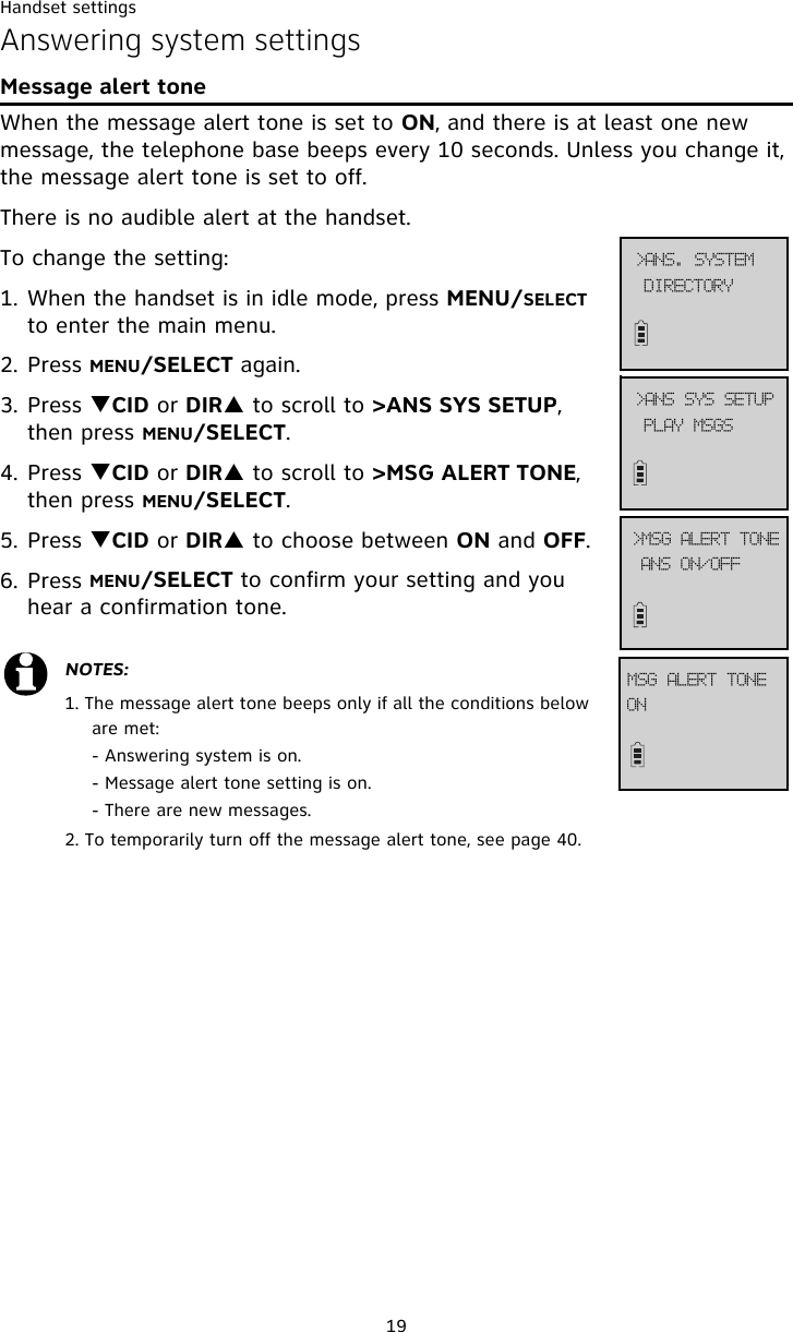 Handset settings19Answering system settingsMessage alert toneWhen the message alert tone is set to ON, and there is at least one new message, the telephone base beeps every 10 seconds. Unless you change it, the message alert tone is set to off. There is no audible alert at the handset.To change the setting:1. When the handset is in idle mode, press MENU/SELECT to enter the main menu.2. Press MENU/SELECT again.3. Press TCID or DIRS to scroll to &gt;ANS SYS SETUP, then press MENU/SELECT.4. Press TCID or DIRS to scroll to &gt;MSG ALERT TONE, then press MENU/SELECT.5. Press TCID or DIRS to choose between ON and OFF. 6. Press MENU/SELECT to confirm your setting and you hear a confirmation tone.NOTES: 1. The message alert tone beeps only if all the conditions below are met:- Answering system is on. - Message alert tone setting is on. - There are new messages.2. To temporarily turn off the message alert tone, see page 40.QMBZ!NTHT?BOT!TZT!TFUVQBOT!PO0PGG?NTH!BMFSU!UPOFPONTH!BMFSU!UPOFEJSFDUPSZ?BOT/!TZTUFN