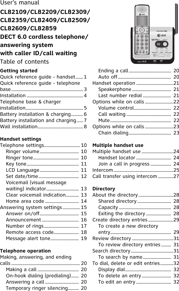 Getting startedQuick reference guide - handset....... 1Quick reference guide - telephone base .................................................................. 3Installation .................................................... 4Telephone base &amp; charger installation..................................................... 5Battery installation &amp; charging........... 6Battery installation and charging...... 7Wall installation.......................................... 8Handset settingsTelephone settings................................. 10Ringer volume.................................... 10Ringer tone.......................................... 10Key tone................................................ 11LCD Language.................................... 11Set date/time..................................... 12Voicemail (visual message waiting) indicator.............................. 13Clear voicemail indication............ 13Home area code ............................... 14Answering system settings................ 15Answer on/off.................................... 15Announcement .................................. 16Number of rings................................ 17Remote access code....................... 18Message alert tone.......................... 19Telephone operationMaking, answering, and ending calls ............................................................... 20Making a call ...................................... 20On-hook dialing (predialing)....... 20Answering a call ............................... 20Temporary ringer silencing.......... 20Ending a call....................................... 20Auto off................................................. 20Handset operation ..................................21Speakerphone.................................... 21Last number redial .......................... 21Options while on calls ..........................22Volume control.................................. 22Call waiting ......................................... 22Mute........................................................ 22Options while on calls ..........................23Chain dialing....................................... 23Multiple handset useMultiple handset use .............................24Handset locator ................................ 24Join a call in progress ................... 24Intercom.......................................................25Call transfer using intercom ..............27DirectoryAbout the directory................................28Shared directory ............................... 28Capacity ................................................ 28Exiting the directory ....................... 28Create directory entries .......................29To create a new directory entry........................................................ 29Review directory ......................................31To review directory entries ......... 31Search directory.......................................31To search by name.......................... 31To dial, delete or edit entries............32Display dial.......................................... 32To delete an entry........................... 32To edit an entry ................................ 32User’s manualCL82109/CL82209/CL82309/CL82359/CL82409/CL82509/CL82609/CL82859DECT 6.0 cordless telephone/answering system with caller ID/call waitingTable of contents