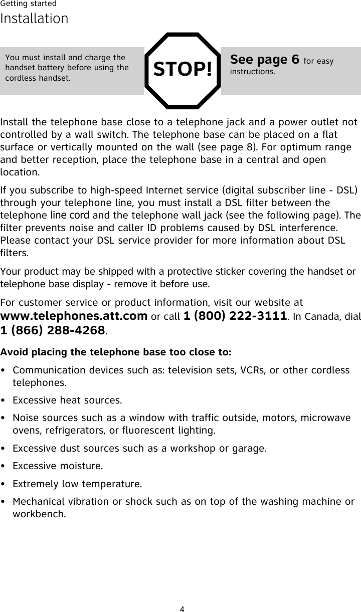 Getting started4InstallationInstall the telephone base close to a telephone jack and a power outlet not controlled by a wall switch. The telephone base can be placed on a flat surface or vertically mounted on the wall (see page 8). For optimum range and better reception, place the telephone base in a central and open location.If you subscribe to high-speed Internet service (digital subscriber line - DSL) through your telephone line, you must install a DSL filter between the telephone line cord and the telephone wall jack (see the following page). The filter prevents noise and caller ID problems caused by DSL interference. Please contact your DSL service provider for more information about DSL filters.Your product may be shipped with a protective sticker covering the handset or telephone base display - remove it before use.For customer service or product information, visit our website at www.telephones.att.com or call 1 (800) 222-3111. In Canada, dial 1 (866) 288-4268.Avoid placing the telephone base too close to:• Communication devices such as: television sets, VCRs, or other cordless telephones.• Excessive heat sources.• Noise sources such as a window with traffic outside, motors, microwave ovens, refrigerators, or fluorescent lighting.• Excessive dust sources such as a workshop or garage.• Excessive moisture.• Extremely low temperature.• Mechanical vibration or shock such as on top of the washing machine or workbench.STOP!You must install and charge the handset battery before using the cordless handset.See page 6 for easy instructions.