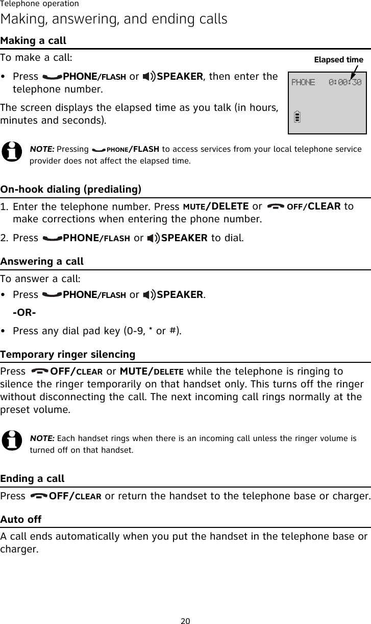 Telephone operation20Making, answering, and ending callsMaking a callTo make a call:• Press       PHONE/FLASH or     SPEAKER, then enter the telephone number. The screen displays the elapsed time as you talk (in hours, minutes and seconds).On-hook dialing (predialing)1. Enter the telephone number. Press MUTE/DELETE or       OFF/CLEAR to make corrections when entering the phone number.2. Press       PHONE/FLASH or     SPEAKER to dial.Answering a callTo answer a call:• Press       PHONE/FLASH or     SPEAKER.-OR-• Press any dial pad key (0-9, * or #).Temporary ringer silencingPress       OFF/CLEAR or MUTE/DELETE while the telephone is ringing to silence the ringer temporarily on that handset only. This turns off the ringer without disconnecting the call. The next incoming call rings normally at the preset volume.Ending a callPress       OFF/CLEAR or return the handset to the telephone base or charger.Auto offA call ends automatically when you put the handset in the telephone base or charger. NOTE: Pressing       PHONE/FLASH to access services from your local telephone service provider does not affect the elapsed time.NOTE: Each handset rings when there is an incoming call unless the ringer volume is turned off on that handset.QIPOF!!!1;11;41Elapsed time