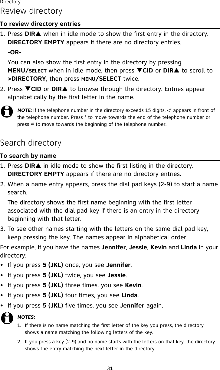 Directory31Review directoryTo review directory entries1. Press DIRS when in idle mode to show the first entry in the directory. DIRECTORY EMPTY appears if there are no directory entries.-OR-You can also show the first entry in the directory by pressing MENU/SELECT when in idle mode, then press TCID or DIRS to scroll to &gt;DIRECTORY, then press MENU/SELECT twice.2. Press TCID or DIRS to browse through the directory. Entries appear alphabetically by the first letter in the name.Search directoryTo search by name1. Press DIRS in idle mode to show the first listing in the directory. DIRECTORY EMPTY appears if there are no directory entries.2. When a name entry appears, press the dial pad keys (2-9) to start a name search.   The directory shows the first name beginning with the first letter associated with the dial pad key if there is an entry in the directory beginning with that letter.3. To see other names starting with the letters on the same dial pad key, keep pressing the key. The names appear in alphabetical order.For example, if you have the names Jennifer, Jessie, Kevin and Linda in your directory:• If you press 5 (JKL) once, you see Jennifer.• If you press 5 (JKL) twice, you see Jessie. • If you press 5 (JKL) three times, you see Kevin. • If you press 5 (JKL) four times, you see Linda.• If you press 5 (JKL) five times, you see Jennifer again.NOTE: If the telephone number in the directory exceeds 15 digits, &lt;* appears in front of the telephone number. Press * to move towards the end of the telephone number or press # to move towards the beginning of the telephone number.NOTES:1.  If there is no name matching the first letter of the key you press, the directory shows a name matching the following letters of the key.2.  If you press a key (2-9) and no name starts with the letters on that key, the directory shows the entry matching the next letter in the directory. 