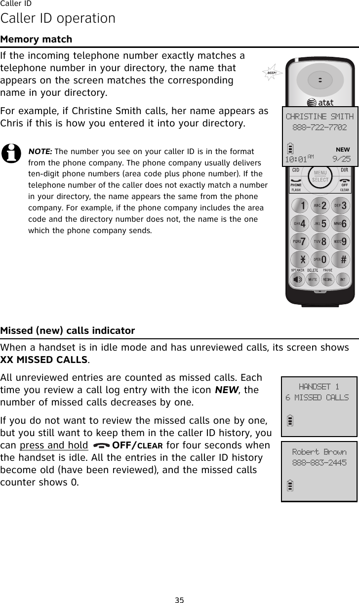 Caller ID35Caller ID operationMemory matchIf the incoming telephone number exactly matches a telephone number in your directory, the name that appears on the screen matches the corresponding name in your directory. For example, if Christine Smith calls, her name appears as Chris if this is how you entered it into your directory.Missed (new) calls indicatorWhen a handset is in idle mode and has unreviewed calls, its screen shows XX MISSED CALLS. All unreviewed entries are counted as missed calls. Each time you review a call log entry with the icon NEW, the number of missed calls decreases by one. If you do not want to review the missed calls one by one, but you still want to keep them in the caller ID history, you can press and hold       OFF/CLEAR for four seconds when the handset is idle. All the entries in the caller ID history become old (have been reviewed), and the missed calls counter shows 0.NOTE: The number you see on your caller ID is in the format from the phone company. The phone company usually delivers ten-digit phone numbers (area code plus phone number). If the telephone number of the caller does not exactly match a number in your directory, the name appears the same from the phone company. For example, if the phone company includes the area code and the directory number does not, the name is the one which the phone company sends.999.833.8813DISJTUJOF!TNJUI21;12BN :036NEW7!NJTTFE!DBMMT!IBOETFU!2999.994.3556Spcfsu!Cspxo