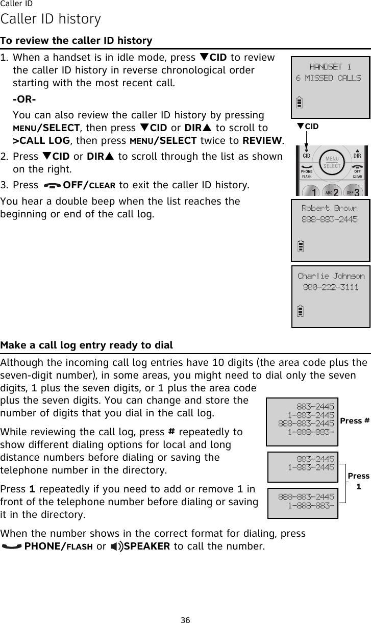 Caller ID36Caller ID historyTo review the caller ID history1. When a handset is in idle mode, press TCID to review the caller ID history in reverse chronological order starting with the most recent call.-OR-You can also review the caller ID history by pressing MENU/SELECT, then press TCID or DIRS to scroll to &gt;CALL LOG, then press MENU/SELECT twice to REVIEW.2. Press TCID or DIRS to scroll through the list as shown on the right.3. Press       OFF/CLEAR to exit the caller ID history.You hear a double beep when the list reaches the beginning or end of the call log.Make a call log entry ready to dialAlthough the incoming call log entries have 10 digits (the area code plus the seven-digit number), in some areas, you might need to dial only the seven digits, 1 plus the seven digits, or 1 plus the area code plus the seven digits. You can change and store the number of digits that you dial in the call log. While reviewing the call log, press # repeatedly to show different dialing options for local and long distance numbers before dialing or saving the telephone number in the directory.Press 1 repeatedly if you need to add or remove 1 in front of the telephone number before dialing or saving it in the directory.When the number shows in the correct format for dialing, press        PHONE/FLASH or     SPEAKER to call the number.7!NJTTFE!DBMMT!IBOETFU!2999.994.3556Spcfsu!Cspxo911.333.4222Dibsmjf!KpiotpoTCID994.35562.994.3556999.994.35562.999.994.994.35562.994.3556999.994.35562.999.994.Press #Press 1