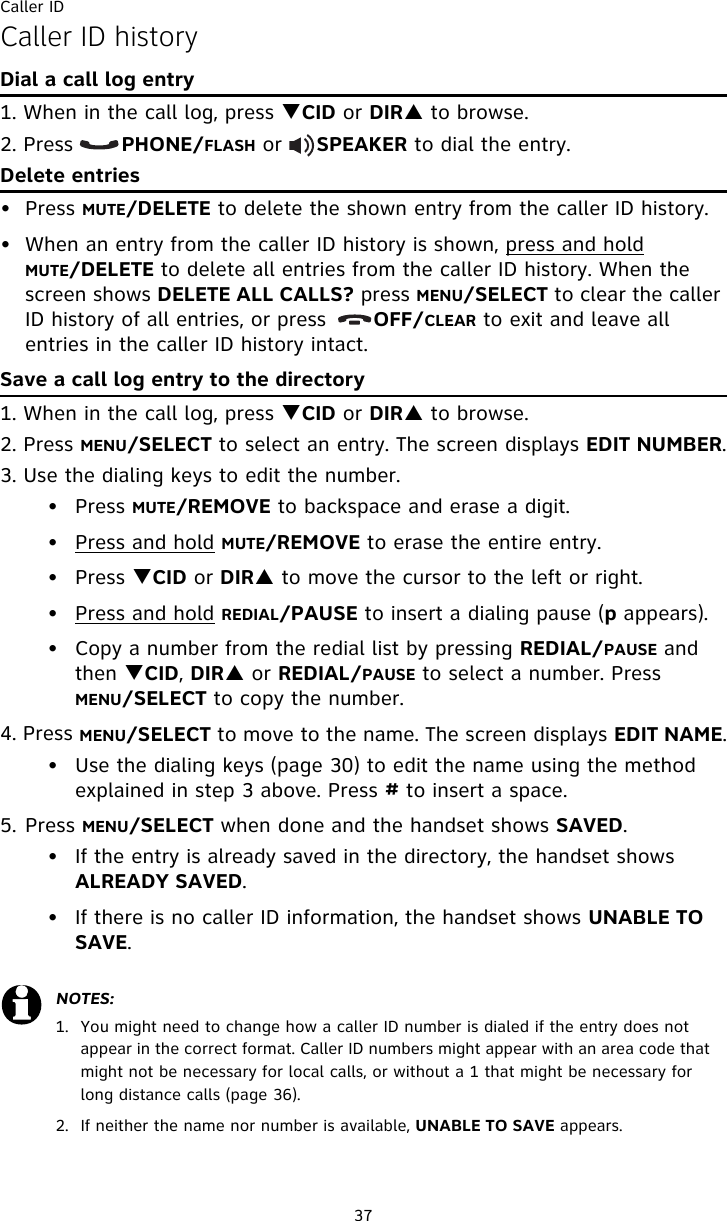 Caller ID37Caller ID historyDial a call log entry1. When in the call log, press TCID or DIRS to browse.2. Press       PHONE/FLASH or     SPEAKER to dial the entry.Delete entries• Press MUTE/DELETE to delete the shown entry from the caller ID history.• When an entry from the caller ID history is shown, press and hold MUTE/DELETE to delete all entries from the caller ID history. When the screen shows DELETE ALL CALLS? press MENU/SELECT to clear the caller ID history of all entries, or press       OFF/CLEAR to exit and leave all entries in the caller ID history intact.Save a call log entry to the directory1. When in the call log, press TCID or DIRS to browse.2. Press MENU/SELECT to select an entry. The screen displays EDIT NUMBER.3. Use the dialing keys to edit the number.• Press MUTE/REMOVE to backspace and erase a digit.• Press and hold MUTE/REMOVE to erase the entire entry.• Press TCID or DIRS to move the cursor to the left or right.• Press and hold REDIAL/PAUSE to insert a dialing pause (p appears).• Copy a number from the redial list by pressing REDIAL/PAUSE and then TCID, DIRS or REDIAL/PAUSE to select a number. Press MENU/SELECT to copy the number.4. Press MENU/SELECT to move to the name. The screen displays EDIT NAME.• Use the dialing keys (page 30) to edit the name using the method explained in step 3 above. Press # to insert a space.5. Press MENU/SELECT when done and the handset shows SAVED.• If the entry is already saved in the directory, the handset shows ALREADY SAVED.• If there is no caller ID information, the handset shows UNABLE TO SAVE.NOTES: 1.  You might need to change how a caller ID number is dialed if the entry does not appear in the correct format. Caller ID numbers might appear with an area code that might not be necessary for local calls, or without a 1 that might be necessary for long distance calls (page 36).2.  If neither the name nor number is available, UNABLE TO SAVE appears.