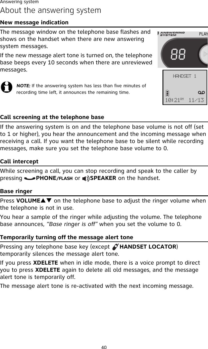 Answering system40About the answering systemNew message indicationThe message window on the telephone base flashes and  shows on the handset when there are new answering system messages.If the new message alert tone is turned on, the telephone base beeps every 10 seconds when there are unreviewed messages.Call screening at the telephone baseIf the answering system is on and the telephone base volume is not off (set to 1 or higher), you hear the announcement and the incoming message when receiving a call. If you want the telephone base to be silent while recording messages, make sure you set the telephone base volume to 0.Call interceptWhile screening a call, you can stop recording and speak to the caller by pressing       PHONE/FLASH or     SPEAKER on the handset.Base ringerPress VOLUMEST on the telephone base to adjust the ringer volume when the telephone is not in use.You hear a sample of the ringer while adjusting the volume. The telephone base announces, “Base ringer is off” when you set the volume to 0.Temporarily turning off the message alert tonePressing any telephone base key (except     HANDSET LOCATOR) temporarily silences the message alert tone. If you press XDELETE when in idle mode, there is a voice prompt to direct you to press XDELETE again to delete all old messages, and the message alert tone is temporarily off. The message alert tone is re-activated with the next incoming message.NOTE: If the answering system has less than five minutes of recording time left, it announces the remaining time.IBOETFU!221;32BN 22024