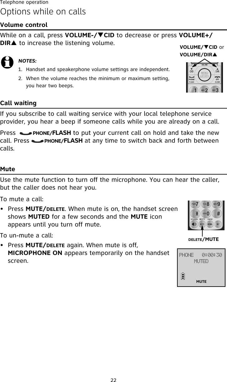Telephone operation22Options while on callsVolume controlWhile on a call, press VOLUME-/TCID to decrease or press VOLUME+/DIRS to increase the listening volume.Call waitingIf you subscribe to call waiting service with your local telephone service provider, you hear a beep if someone calls while you are already on a call. Press        PHONE/FLASH to put your current call on hold and take the new call. Press       PHONE/FLASH at any time to switch back and forth between calls.MuteUse the mute function to turn off the microphone. You can hear the caller, but the caller does not hear you. To mute a call:• Press MUTE/DELETE. When mute is on, the handset screen shows MUTED for a few seconds and the MUTE icon appears until you turn off mute. To un-mute a call:• Press MUTE/DELETE again. When mute is off, MICROPHONE ON appears temporarily on the handset screen.NOTES:1. Handset and speakerphone volume settings are independent.2. When the volume reaches the minimum or maximum setting, you hear two beeps.VOLUME/TCID or VOLUME/DIRS DELETE/MUTE QIPOF!!!1;11;41NVUFEMUTE