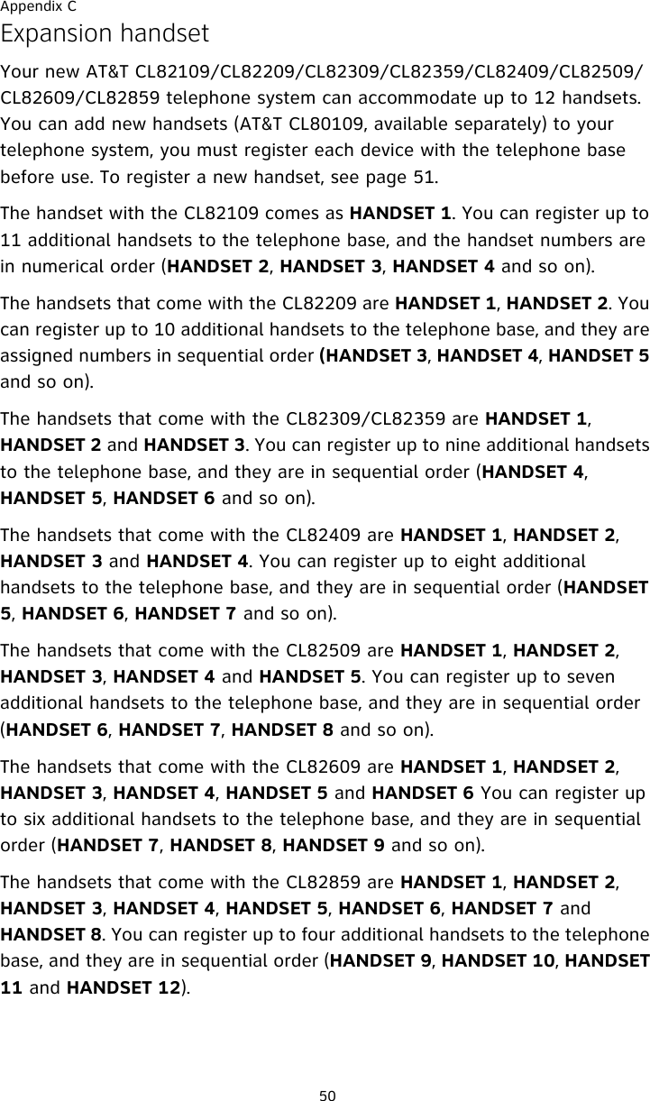 Appendix C50Expansion handsetYour new AT&amp;T CL82109/CL82209/CL82309/CL82359/CL82409/CL82509/CL82609/CL82859 telephone system can accommodate up to 12 handsets. You can add new handsets (AT&amp;T CL80109, available separately) to your telephone system, you must register each device with the telephone base before use. To register a new handset, see page 51. The handset with the CL82109 comes as HANDSET 1. You can register up to 11 additional handsets to the telephone base, and the handset numbers are in numerical order (HANDSET 2, HANDSET 3, HANDSET 4 and so on).The handsets that come with the CL82209 are HANDSET 1, HANDSET 2. You can register up to 10 additional handsets to the telephone base, and they are assigned numbers in sequential order (HANDSET 3, HANDSET 4, HANDSET 5 and so on).The handsets that come with the CL82309/CL82359 are HANDSET 1, HANDSET 2 and HANDSET 3. You can register up to nine additional handsets to the telephone base, and they are in sequential order (HANDSET 4, HANDSET 5, HANDSET 6 and so on).The handsets that come with the CL82409 are HANDSET 1, HANDSET 2, HANDSET 3 and HANDSET 4. You can register up to eight additional handsets to the telephone base, and they are in sequential order (HANDSET 5, HANDSET 6, HANDSET 7 and so on).The handsets that come with the CL82509 are HANDSET 1, HANDSET 2, HANDSET 3, HANDSET 4 and HANDSET 5. You can register up to seven additional handsets to the telephone base, and they are in sequential order (HANDSET 6, HANDSET 7, HANDSET 8 and so on).The handsets that come with the CL82609 are HANDSET 1, HANDSET 2, HANDSET 3, HANDSET 4, HANDSET 5 and HANDSET 6 You can register up to six additional handsets to the telephone base, and they are in sequential order (HANDSET 7, HANDSET 8, HANDSET 9 and so on).The handsets that come with the CL82859 are HANDSET 1, HANDSET 2, HANDSET 3, HANDSET 4, HANDSET 5, HANDSET 6, HANDSET 7 and HANDSET 8. You can register up to four additional handsets to the telephone base, and they are in sequential order (HANDSET 9, HANDSET 10, HANDSET 11 and HANDSET 12).