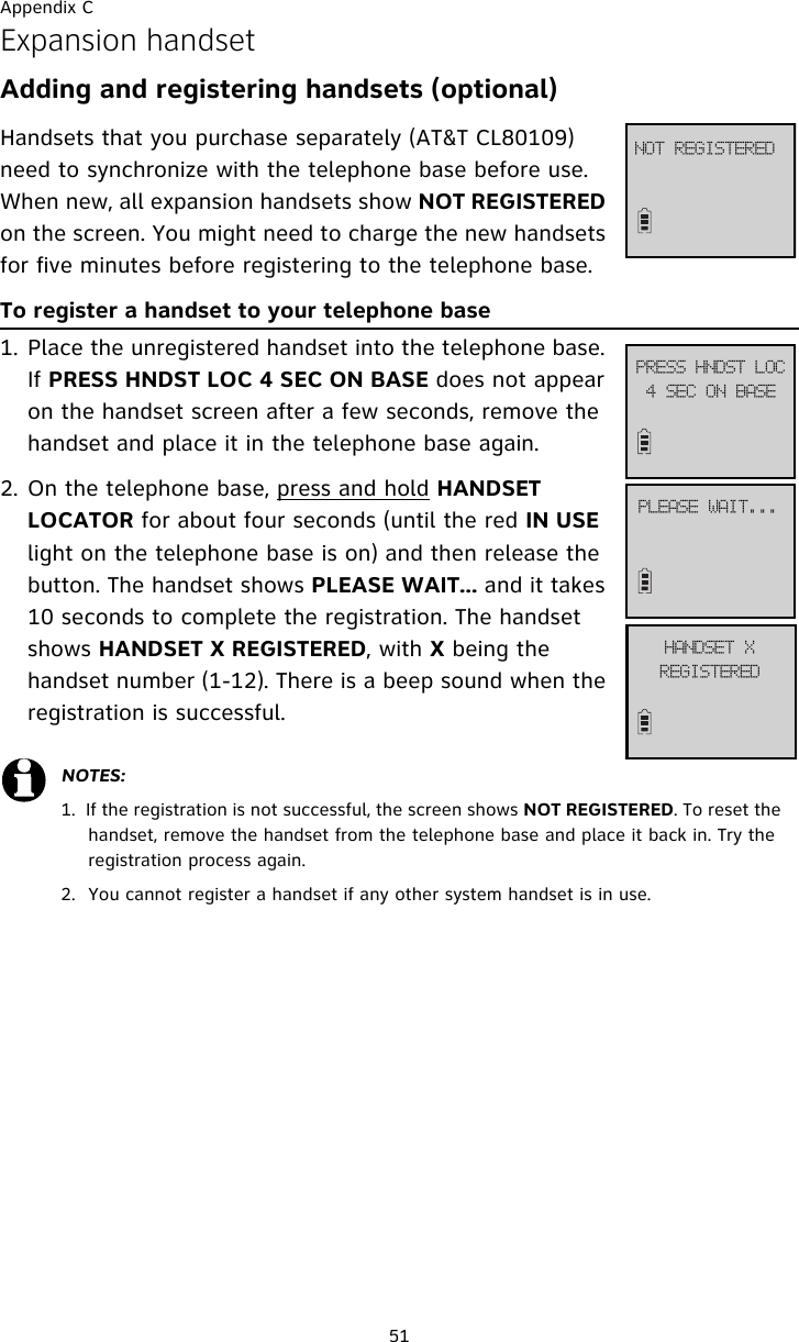 Appendix C51Expansion handsetAdding and registering handsets (optional) Handsets that you purchase separately (AT&amp;T CL80109) need to synchronize with the telephone base before use. When new, all expansion handsets show NOT REGISTERED on the screen. You might need to charge the new handsets for five minutes before registering to the telephone base.To register a handset to your telephone base1. Place the unregistered handset into the telephone base. If PRESS HNDST LOC 4 SEC ON BASE does not appear on the handset screen after a few seconds, remove the handset and place it in the telephone base again.2. On the telephone base, press and hold HANDSET LOCATOR for about four seconds (until the red IN USE light on the telephone base is on) and then release the button. The handset shows PLEASE WAIT... and it takes 10 seconds to complete the registration. The handset shows HANDSET X REGISTERED, with X being the handset number (1-12). There is a beep sound when the registration is successful.NOTES:1.  If the registration is not successful, the screen shows NOT REGISTERED. To reset the handset, remove the handset from the telephone base and place it back in. Try the registration process again.2. You cannot register a handset if any other system handset is in use.IBOETFU!YSFHJTUFSFEOPU!SFHJTUFSFEQSFTT!IOETU!MPD5!TFD!PO!CBTFQMFBTF!XBJU///