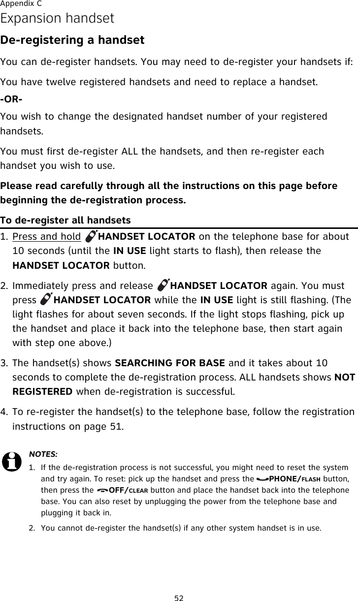 Appendix C52Expansion handsetDe-registering a handsetYou can de-register handsets. You may need to de-register your handsets if:You have twelve registered handsets and need to replace a handset.-OR-You wish to change the designated handset number of your registered handsets.You must first de-register ALL the handsets, and then re-register each handset you wish to use.Please read carefully through all the instructions on this page before beginning the de-registration process.To de-register all handsets1. Press and hold     HANDSET LOCATOR on the telephone base for about 10 seconds (until the IN USE light starts to flash), then release the HANDSET LOCATOR button.2. Immediately press and release     HANDSET LOCATOR again. You must press     HANDSET LOCATOR while the IN USE light is still flashing. (The light flashes for about seven seconds. If the light stops flashing, pick up the handset and place it back into the telephone base, then start again with step one above.)3. The handset(s) shows SEARCHING FOR BASE and it takes about 10 seconds to complete the de-registration process. ALL handsets shows NOT REGISTERED when de-registration is successful.4. To re-register the handset(s) to the telephone base, follow the registration instructions on page 51.NOTES:1. If the de-registration process is not successful, you might need to reset the system and try again. To reset: pick up the handset and press the      PHONE/FLASH button, then press the      OFF/CLEAR button and place the handset back into the telephone base. You can also reset by unplugging the power from the telephone base and plugging it back in.2. You cannot de-register the handset(s) if any other system handset is in use.