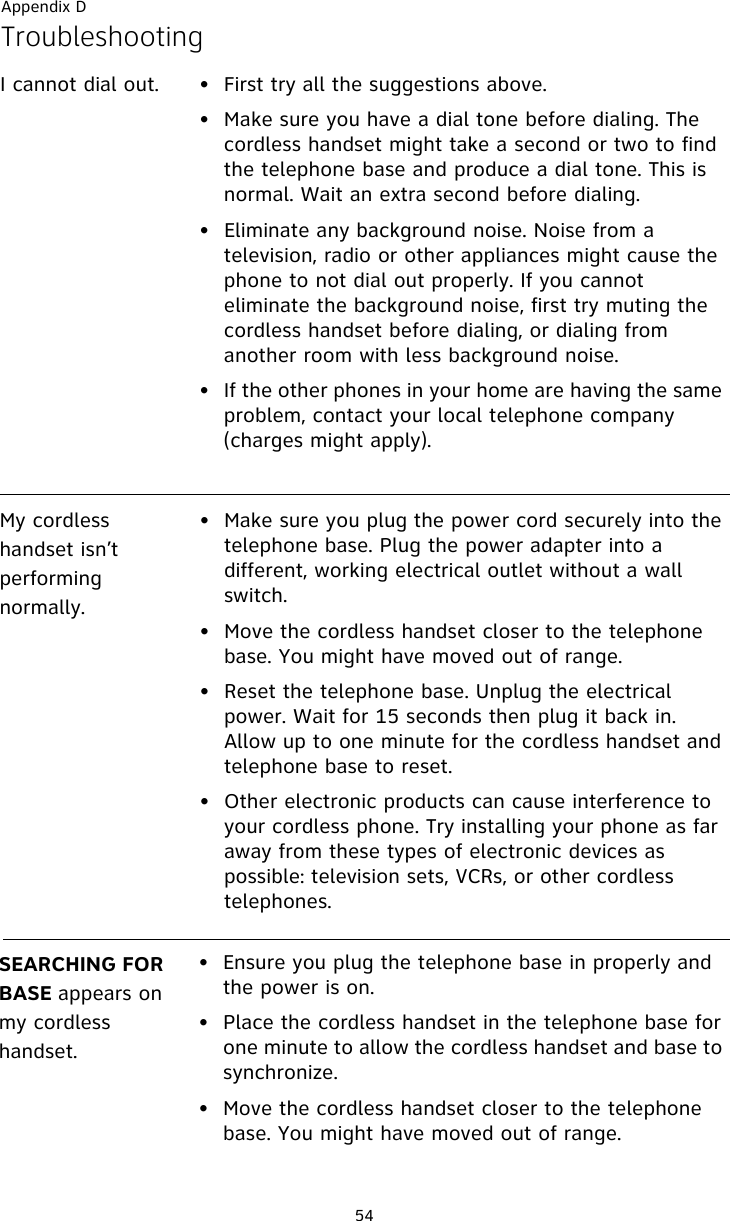 Appendix D54TroubleshootingI cannot dial out. • First try all the suggestions above.• Make sure you have a dial tone before dialing. The cordless handset might take a second or two to find the telephone base and produce a dial tone. This is normal. Wait an extra second before dialing.• Eliminate any background noise. Noise from a television, radio or other appliances might cause the phone to not dial out properly. If you cannot eliminate the background noise, first try muting the cordless handset before dialing, or dialing from another room with less background noise.• If the other phones in your home are having the same problem, contact your local telephone company (charges might apply).My cordless handset isn’t performing normally.• Make sure you plug the power cord securely into the telephone base. Plug the power adapter into a different, working electrical outlet without a wall switch.• Move the cordless handset closer to the telephone base. You might have moved out of range.• Reset the telephone base. Unplug the electrical power. Wait for 15 seconds then plug it back in. Allow up to one minute for the cordless handset and telephone base to reset.• Other electronic products can cause interference to your cordless phone. Try installing your phone as far away from these types of electronic devices as possible: television sets, VCRs, or other cordless telephones.SEARCHING FOR BASE appears on my cordless handset.• Ensure you plug the telephone base in properly and the power is on.• Place the cordless handset in the telephone base for one minute to allow the cordless handset and base to synchronize.• Move the cordless handset closer to the telephone base. You might have moved out of range.