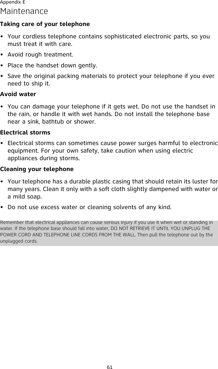 Appendix E61MaintenanceTaking care of your telephone• Your cordless telephone contains sophisticated electronic parts, so you must treat it with care.• Avoid rough treatment. • Place the handset down gently. • Save the original packing materials to protect your telephone if you ever need to ship it.Avoid water• You can damage your telephone if it gets wet. Do not use the handset in the rain, or handle it with wet hands. Do not install the telephone base near a sink, bathtub or shower.Electrical storms• Electrical storms can sometimes cause power surges harmful to electronic equipment. For your own safety, take caution when using electric appliances during storms.Cleaning your telephone• Your telephone has a durable plastic casing that should retain its luster for many years. Clean it only with a soft cloth slightly dampened with water or a mild soap.• Do not use excess water or cleaning solvents of any kind.Remember that electrical appliances can cause serious injury if you use it when wet or standing in water. If the telephone base should fall into water, DO NOT RETRIEVE IT UNTIL YOU UNPLUG THE POWER CORD AND TELEPHONE LINE CORDS FROM THE WALL. Then pull the telephone out by the unplugged cords.